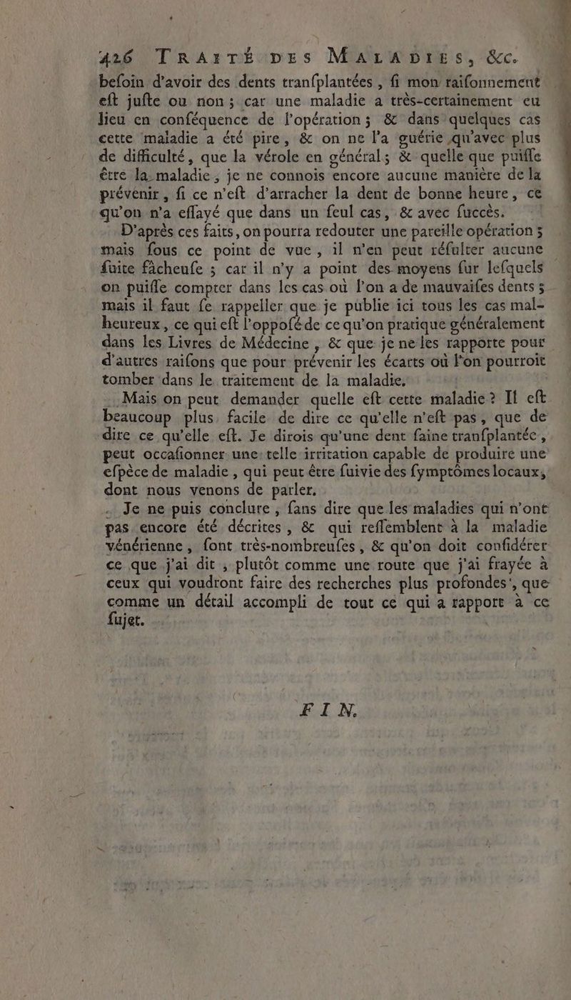 befoin d’avoir des dents tranfplantées , fi mon raifonnement eft jufte ou non; car une maladie a très-certainement eu lieu en conféquence de l'opération j &amp; dans quelques cas cette maladie a été pire, &amp; on ne l'a guérie qu'avec plus de difficulté, que la vérole en général; &amp; quelle que puïffe être la: maladie, je ne connois encore aucune manière de la prévenir , fi ce n’eft d’arracher la dent de bonne heure, ce qu'on n’a eflayé que dans un feul cas, &amp; avec fuccés. D'après ces faits, on pourra redouter une pareïlle opération 5 mais fous ce point de vue, il n'en peut réfulter aucune faite facheufe ; car il n’y a point des moyens fur lefquels on puifle compter dans les cas où l’on a de mauvaifes dents 5 mais il faut fe rappeller que je publie ici tous les cas mal- heureux, ce qui eft l'oppoféde ce qu'on pratique généralement dans les Livres de Médecine , &amp; que je ne les rapporte pour d’autres raifons que pour prévenir les écarts où l’on pourroit tomber dans le traitement de la maladie, beaucoup plus. facile de dire ce qu'elle n'eft pas, que de dire ce qu’elle eft. Je dirois qu'une dent faine tranfplantéc , peut occafionner une: telle irritation capable de produire une efpèce de maladie , qui peut être fuivie des fymptômes locaux, dont nous venons de parler. . Je ne puis conclure , fans dire que les maladies qui n'ont pas encore été décrites , &amp; qui reflemblent à la maladie vénérienne , font très-nombreufes , &amp; qu'on doit confidérer ce que j'ai dit , plutôt comme une route que j'ai frayée à ceux qui voudront faire des recherches plus profondes’, que comme un détail accompli de tout ce qui a rapport à ce fujet. FIN,