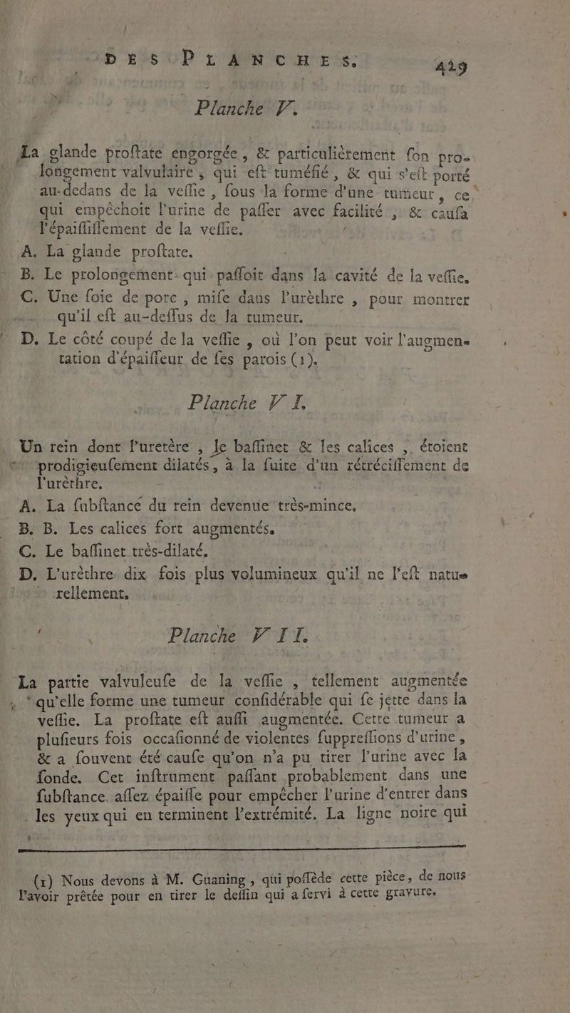 j ‘ 1D Sis UP yr PN eC Be is: 429 Planche V. da glande proftate engorgée , &amp; particuliètement fon pro» longement valvulaire , qui eft tuméfié, &amp; qui seit porté -au-dedans de la vefie , fous la forme d’une tumeur, ce, qui empéchoit [urine de paffer avec facilité , &amp; caufa l'épaifliffement de la vefle. A. La glande proftate. B. Le prolongement qui pafloit dans la cavité de la veffie, C. Une foie de pore , mife daus l'urèthre , pour montrer qu'il eft au-deflus de la tumeur. D. Le côté coupé de la veflie , où l’on peut voir l’augmen. tation d'épaiffeur de fes parois (1). \ Planche V I. Un rein dont l’uretère , Je baffinet &amp; les calices ,. étoient © prodigieufement dilatés, à la fuite d'un rétréciffement de l'urèrhre. i | A. La fubftance du rein devenue très-mince, B. B. Les calices fort augmentés. C. Le baflinet trés-dilaté. D. L'uréthre. dix fois plus volumineux qu'il ne left natue > -rellement, ‘ ‘ Planche VIT. La pattie valvuleufe de la veflie , tellement augmentée . ‘qu’elle forme une tumeur confidérable qui fe jette dans la veflie. La proftate eft auffi augmentée. Cette tumeur a plufieurs fois occafionné de violentes fuppreflions d'urine, &amp; a fouvent été caufe qu'on n’a pu tirer l'urine avec la fonde. Cet inftrument paflant probablement dans une fubftance. affez épaifle pour empêcher l'urine d'entrer dans . les yeux qui en terminent l'extrémité. La ligne noire qui £ > PER SEEN ARR ARE ER ETS (x) Nous devons à M. Guaning , qui pofléde cette pièce, de nous l'avoir prêtée pour en tirer le deflin qui a fervi à cette gravure,