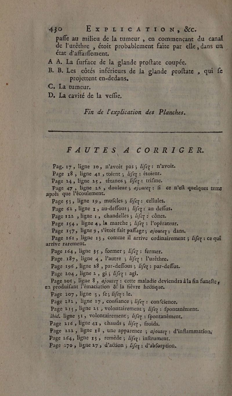 pafle au milieu de la tumeur , en commençant du canal état d’affaiflement. À À. La furface de la glande proftate coupée, B. B. Les eôrés inférieurs de la glande proftate , qui fe projettent en-dedans, C. La tumeur. D. La cavité de la vefhe, Fin de l'explication des Planches. FAUTES A CORRIGER. Pag. 17, ligne 10, n’avoit pas; Lifez: n’avoit. Page 18, ligne 41 , toient ; lfez : étoient. Page 24, ligne 25, tétanos; Ufez: trifme. : | Page 47, ligne 27 , douleur; ajoutez: fi ce n’eft quelques tems après que l'écoulement. Page 53, ligne 19, mufcles ; Ufez: cellules. Page 62 , ligne 1, au-deflous; lifez: au deffus, Page 122 , ligne 1, chandelles ; lifez : cônes. Page 154, ligne 4, la marche ; diez: l'opérateur. Page 157, lignes, s’étoit fait paflage; ajoutez : dans. Page 161 , ligne 13, comme il arrive ordinairement ; lifez : ce qui arrive rarement. Page 164, ligne 35 , former; Lfez : fermer. Page, 187, ligne 4, l’autre ; diez: l’urèthre. Page 196, ligne 28 , par-deflous ; lifez: par-deflus. Page 204, ligne 2, gi; Uifez: agi. Page 205, ligne 8, ajoutez : cette maladie deviendra ala fin funefte y en produifant l’émaciation &amp; la fièvre heétique. Page 207, ligne 3, fe; lifez: le. Page 212, ligne 27, confiance ; lifez : confcience. Page 215; ligne 23 , volontairement ; lifez : fpontanément. ibid. ligne 31; volontairement ; lifex : fpontanément, Page 216, ligne 41, chauds; lifez, froids. Page 222, ligne 18 , une apparence ; ajoutez : d’inflammation, Page 264, ligne 13, remède ; life: inftrument. Page 270, ligne27, d’action ; Zifez : d’abforption. SENS alé: