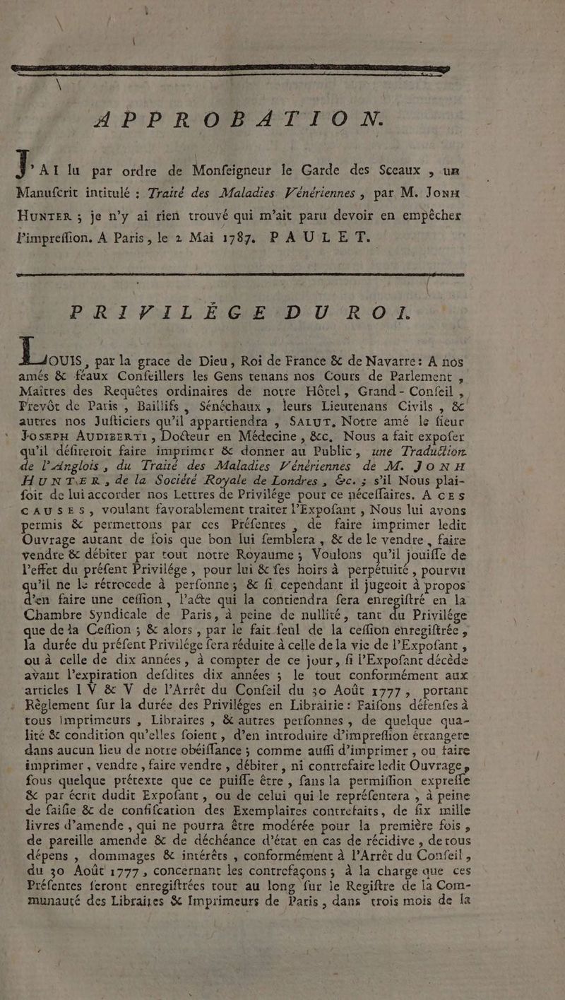 A; PIP! RNR AT ION. Par lu par ordre de Monfeigneur le Garde des Sceaux , un Manufcrit intitulé ; Trairé des Maladies Venériennes, par M. Jonu HunteER ; je n’y ai rien trouvé qui m’ait paru devoir en empêcher Fimpreffion. A Paris, le 2 Mai 1787, PAULET. POR I VoL, Ev EMENIDEU:R OT. Bak. par la grace de Dieu, Roi de France &amp; de Navarre: A nos amés &amp; féaux Confeillers les Gens tenans nos Cours de Parlement , Maitres des Requêtes ordinaires de notre Hôtel, Grand - Confeil , Prevôt de Paris , Baillifs | Sénéchaux , leurs Lieutenans Civils , &amp; autres nos Jufticiers qu’il appartiendra , SALUT, Notre amé le fieur Josrrn Aupizert1, Dodteur en Médecine , &amp;c, Nous a fait expofer qu'il défireroit faire imprimer &amp; donner au Public, une Tradudtion. de l’Anglois, du Traué des Maladies Vénériennes dé M. JONH HUNTER, de la Société Royale de Londres, &amp;c. ; s’il Nous plai- foit de lui accorder nos Lettres de Privilége pour ce néceffaires. A cEs CAUSES, voulant fayorablement traiter l’Expofant , Nous lui avons permis &amp; permettons par ces Préfenres , de faire imprimer ledit Ouvrage autant de fois que bon lui femblera , &amp; de le vendre , faire vendre &amp; débiter par tout notre Royaume; Voulons qu’il jouifle de l'effet du préfent Privilége , pour lui &amp; fes hoirs à perpétuité, pourvu wil ne le rétrocede à perfonne; &amp; fi cependant il jugeoit à propos’ da faire une ceflion , late qui la contiendra fera enregiftré en la Chambre Syndicale de Paris, à peine de nullité, rant Eo Privilége que dela Ceffion ; &amp; alors , par le fait feul de la ceffion enregiftrée , la durée du préfent Privilége fera réduite à celle de la vie de ’Expofant , ou à celle de dix années, à compter de ce jour, fi l'Expofant décède avaut l’expiration defdites dix années 5 le tout conformément aux articles 1 V &amp; V de VArrét du Confeil du 30 Août 1777, portant Règlement fur la durée des Priviléges en Librairie: Faifons défenfes à tous Imprimeurs , Libraires , &amp; autres perfonnes , de quelque qua- lité &amp; condition qu’elles foient, d’en introduire d’impreflion étrangere dans aucun lieu de notre obéiflance ; comme auffi d’imprimer , ou faire imprimer , vendre, faire vendre , débiter , ni contrefaire ledit Ouvrage, fous quelque prétexte que ce puiffe être , fansla permiilion exprefle &amp; par écrit dudit Expofant , ou de celui qui le repréfentera , à peine de faifie &amp; de confifcarion des Exemplaires contrefaits, de fix mille livres d’amende , qui ne pourra être modérée pour la première fois, de pareille amende &amp; de déchéance d’état en cas de récidive , derous dépens , dommages &amp; intérêts , conformément à l’Arrêt du Confeil , du 30 Août 1777, concernant les contrefaçons ; a la charge que ces Préfentes feront enregiftrées tour au long fur le Regiftre de la Com- munauté des Libraiges &amp; Imprimeurs de Paris, dans trois mois de la