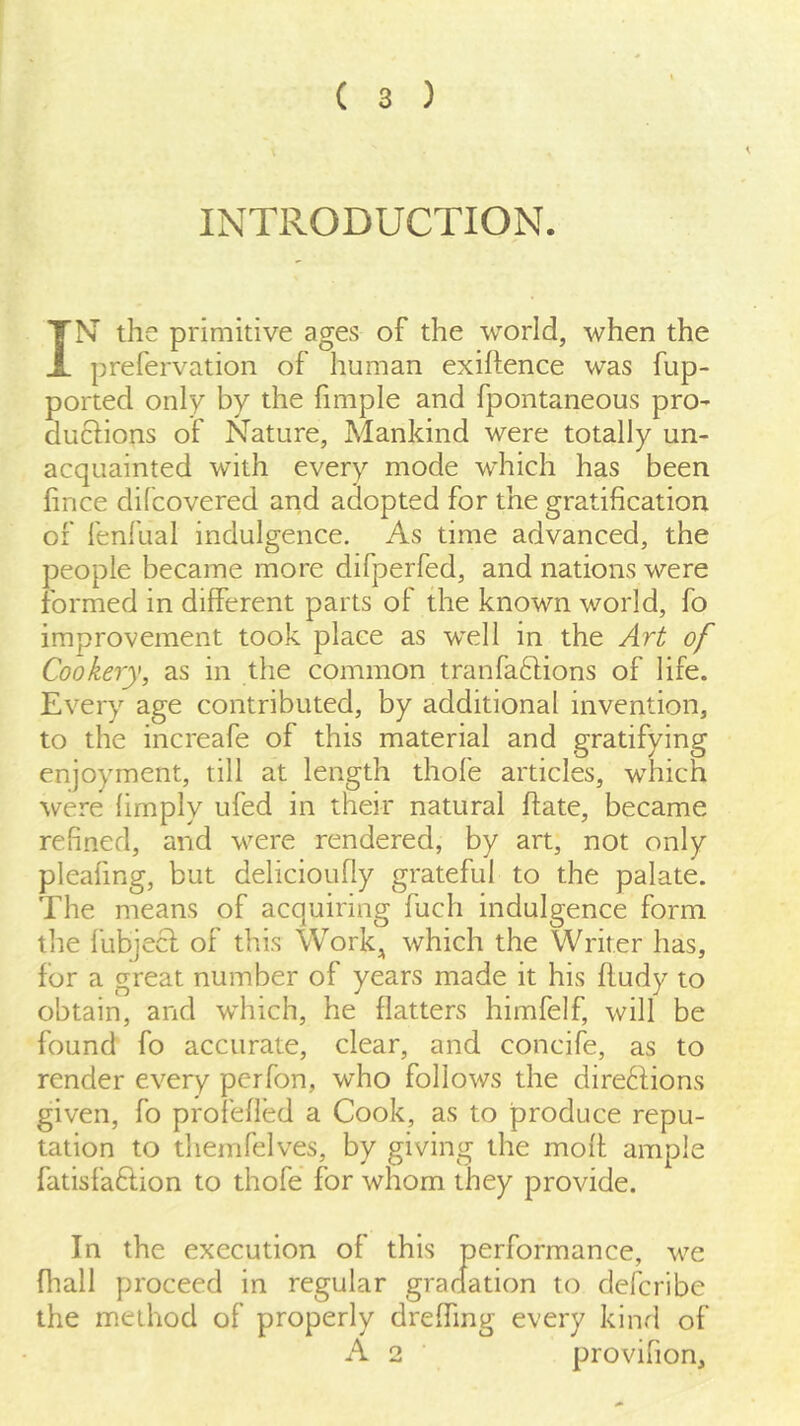 \ INTRODUCTION. IN' the primitive ages of the world, when the prefervation of human exigence was fup- ported only by the fimple and fpontaneous pro- duclions of Nature, Mankind were totally un- acquainted with every mode which has been fince difcovered arid adopted for the gratification of fenfual indulgence. As time advanced, the people became more difperfed, and nations were formed in different parts of the known world, fo improvement took place as well in the Art of Cookery, as in the common tranfaflions of life. Every age contributed, by additional invention, to the increafe of this material and gratifying enjoyment, till at length thofe articles, which were (imply ufed in their natural (fate, became refined, and were rendered, by art, not only pleafing, but delicioufly grateful to the palate. The means of acquiring fuch indulgence form the lubjecf of this Work^ which the Writer has, for a great number of years made it his fludy to obtain, and which, he flatters himfelf, will be found fo accurate, clear, and concife, as to render every perfon, who follows the dire6fions given, fo profefled a Cook, as to produce repu- tation to themfelves, by giving the moft ample fatisfaftion to thofe for whom they provide. In the execution of this performance, we fliall proceed in regular gradation to defcribe the method of properly dreffing every kinrl of A 2 provifion.