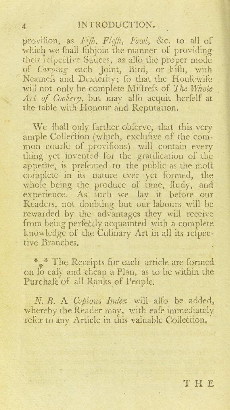 INTRODUCTION. provifion, as Fifi, Flejli, Fold, See. to all of which we fliall fubjoin the manner of providing their rerpecli\'c Sauces, as alfo the proper mode of Carving each Joint, Bird, or Fifh, with ^ Neatnefs and Dexterity; fo that the Houfewife will not only be complete Miflrefs of The Whole Art of Cookery, but may alfo acquit herfelf at the table with Honour and Reputation. We fhall only farther obferve, that this very ample Colle6lion (which, excluhve of the com- mon courle of provihons) will contain every thing yet invented for the gratification of the appetite, is prel'ented to the public as the molt complete in its nature ever yet formed, the whole being the produce of time, Itudy, and experience. As fuch we lay it before our Readers, not doubting but our labours will be rewarded by the advantages they will receive from being perfedlly acquainted with a complete knowledge of the Culinary Art in all its relpec- tive Branches. The Receipts for each article are formed on fo eafy and 'cheap a Plan, as to be within the Purchafe of all Ranks of People. N. B. A Copious Index will alfo be added, whereby the Reader may, with eafe immediately refer to any Article in this valuable Colleftion. THE