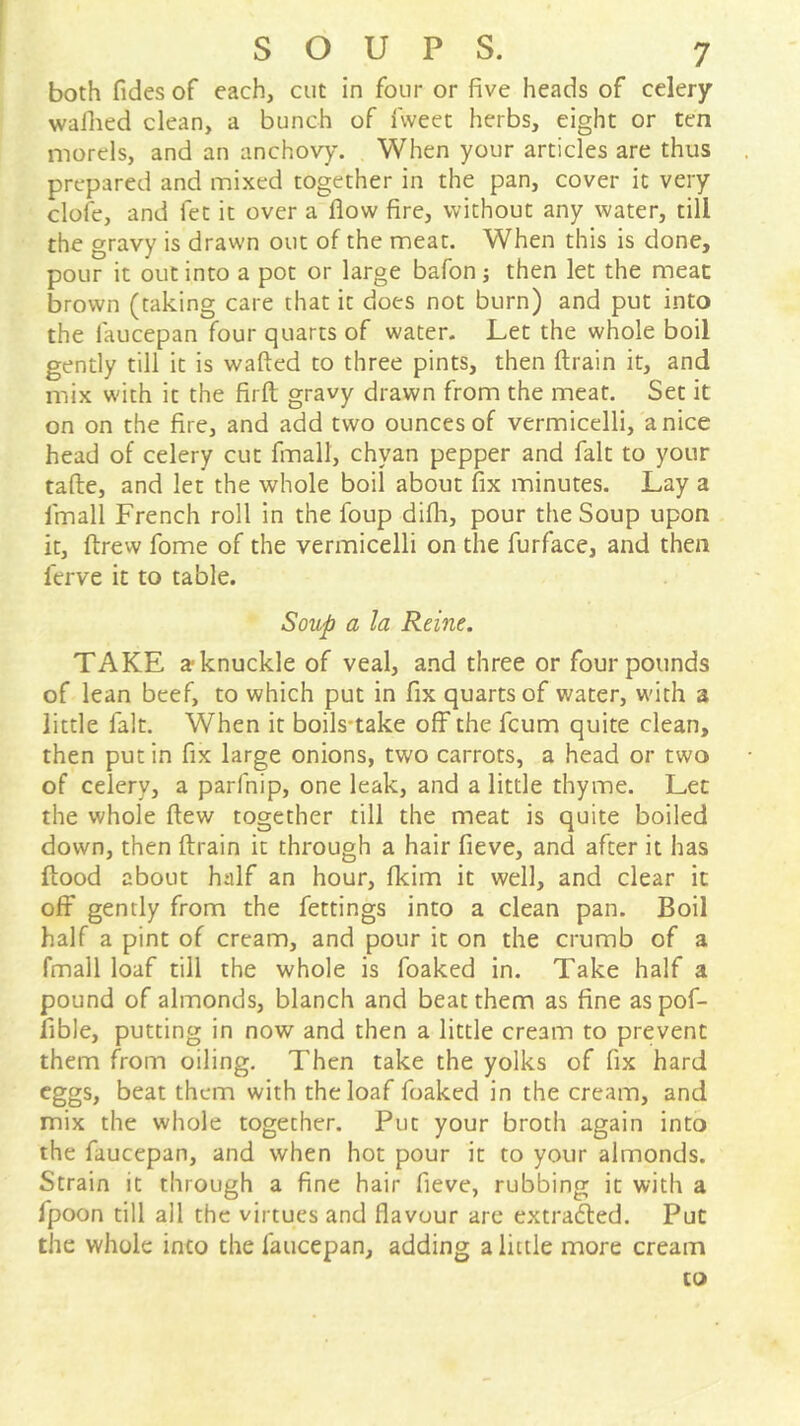 both Tides of each, cut in four or five heads of celery wallied clean, a bunch of fvveet herbs, eight or ten morels, and an anchovy. When your articles are thus prepared and mixed together in the pan, cover it very clofe, and fet it over a flow fire, without any water, till the gravy is drawn out of the meat. When this is done, pour it out into a pot or large bafon; then let the meat brown (taking care that it does not burn) and put into the faucepan four quarts of water. Let the whole boil gently till it is wafted to three pints, then ftrain it, and mix with it the firft; gravy drawn from the meat. Set it on on the fire, and add two ounces of vermicelli, a nice head of celery cut fmall, chyan pepper and fait to your tafte, and let the whole boil about fix minutes. Lay a fmall French roll in the foup difli, pour the Soup upon it, ftrew fome of the vermicelli on the furface, and then ferve it to table. Soup a la Reine. TAKE a-knuckle of veal, and three or four pounds of lean beef, to which put in fix quarts of water, with a little fait. When it boils-take off the fcum quite clean, then put in fix large onions, two carrots, a head or two of celery, a parfnip, one leak, and a little thyme. Let the whole flew together till the meat is quite boiled down, then ftrain it through a hair fieve, and after it has flood about half an hour, fkim it well, and clear it off gently from the fettings into a clean pan. Boil half a pint of cream, and pour it on the crumb of a fmall loaf till the whole is foaked in. Take half a pound of almonds, blanch and beat them as fine aspof- fible, putting in now and then a little cream to prevent them flom oiling. Then take the yolks of fix hard eggs, beat them with the loaf foaked in the cream, and mix the whole together. Put your broth again into the faucepan, and when hot pour it to your almonds. Strain it through a fine hair fieve, rubbing it with a fpoon till all the virtues and flavour are extrafted. Put the whole into the faucepan, adding a little more cream to