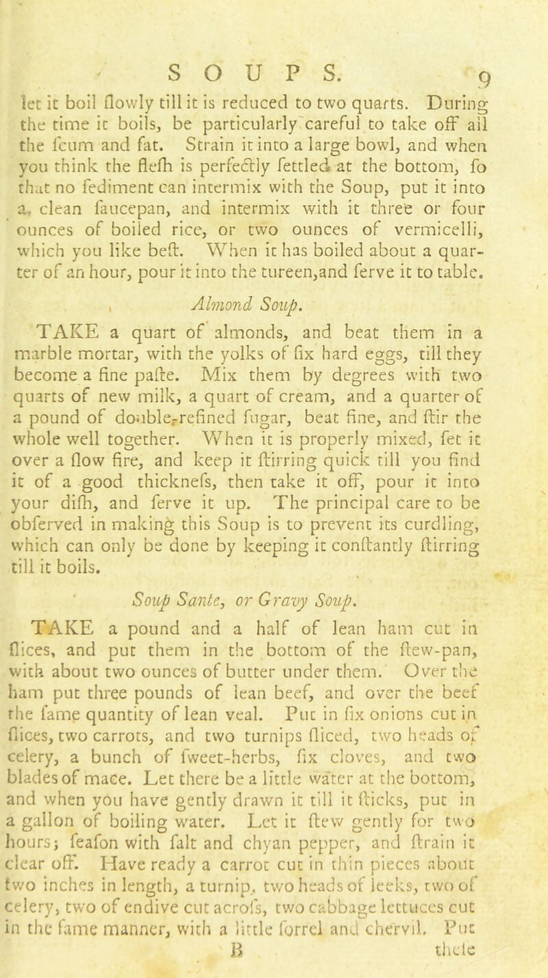 let it boil (lowly till it is reduced to two quarts. During the time it boils, be particularly'careful to take off ail the I'cum and fat. Strain it into a large bowl, and when you think the flefh is perfectly fettled at the bottom, fo that no fediment can intermix with the Soup, put it into a, clean faucepan, and intermix with it three or four ounces of boiled rice, or two ounces of vermicelli, which you like bed. When it has boiled about a quar- ter of an hour, pour it into the tureen,and ferve it to table. , Almond Soup. TAKE a quart of almonds, and beat them in a marble m.ortar, with the yolks of fix hard eggs, till they become a fine pafte. Mix them by degrees with two quarts of new milk, a quart of cream, and a quarter of a pound of double.-refined fugar, beat fine, and ftir the whole well together. When it is properly mixed, fet it over a flow fire, and keep it ftirring quick till you find it of a good thicknefs, then take it off, pour it into your difli, and ferve it up. The principal care to be obferved in making this Soup is to prevent its curdling, which can only be done by keeping it conftantly ftirring till it boils. Soup Sanle, or Gravy Soup. TAKE a pound and a half of lean ham cut in flices, and put them in the bottom of the ftew-pan, with about two ounces of butter under them. Over the ham put three pounds of lean beef, and over the beef rhe fame quantity of lean veal. Put in fix onions cut in flices, two carrots, and two turnips fliced, two heads of celery, a bunch of fweet-herbs, fix cloves, and two blades of mace. Let there be a little water at the bottom, and when you have gently drawn it till it flicks, put in a gallon of boiling water. Let it ftew gently for two hours; feafon with fait and chyan pepper, and ftrain it clear off. Have ready a carrot cut in thin pieces about two inches in length, a turnip, two heads of leeks, tv;oof celery, two of endive cut acrofs, two cabbage lettuces cut in the fame manner, with a little forrei and chervil. Put n thclc