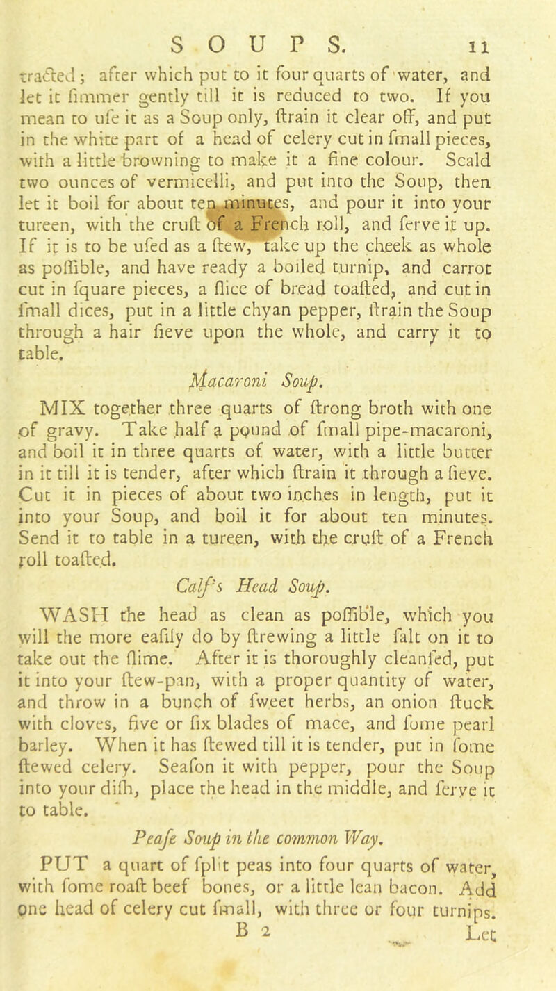 rratleJ; afcer which put to it four quarts of'water, and let it fimmer gently till it is reduced to two. If you mean to ufe it as a Soup only, ftrain it clear off, and put in the white part of a head of celery cut in fmall pieces, with a little browning to make it a fine colour. Scald two ounces of vermicelli, and put into the Soup, then let it boil for about tejj^minut^s, and pour it into your tureen, with the cruft a Fr^ch roll, and fcrve it up. If it is to be ufed as a ftevvpfake up the cheek as whole as poftible, and have ready a boiled turnip, and carrot cut in fquare pieces, a flice of bread toafted, and cut in Ihnall dices, put in a little chyan pepper, ftrain the Soup through a hair fieve upon the whole, and carrj^ it to table. ^iacaroni Soup. MIX together three quarts of ftrong broth with one iof gravy. Take half a pound of fmall pipe-macaroni, and boil it in three quarts of water, with a little butter in it till it is tender, after which ftrain it through a fieve. Cut it in pieces of about two inches in length, put it into your Soup, and boil it for about ten minutes. Send it to table in a tureen, with the cruft of a French roll toafted. Calf's Head Soup. WASH the head as clean as poflib'le, which you will the more eafily do by ftrewing a little fait on it to take out the flime. After it is thoroughly cleanfed, put it into your ftew-pan, with a proper quantity of water, and throw in a bunch of fweet herbs, an onion ftuck. with cloves, five or fix blades of mace, and fume pearl barley. When it has ftewed till it is tender, put in fome ftewed celery. Seafon it with pepper, pour the Soup into your dilh, place the head in the middle, and ferye it to table. Peafe Soup in the common Way, PUT a quart of fplit peas into four quarts of water, with fome roaft beef bones, or a little lean bacon. Add one head of celery cut fmall, with three or four turnips.