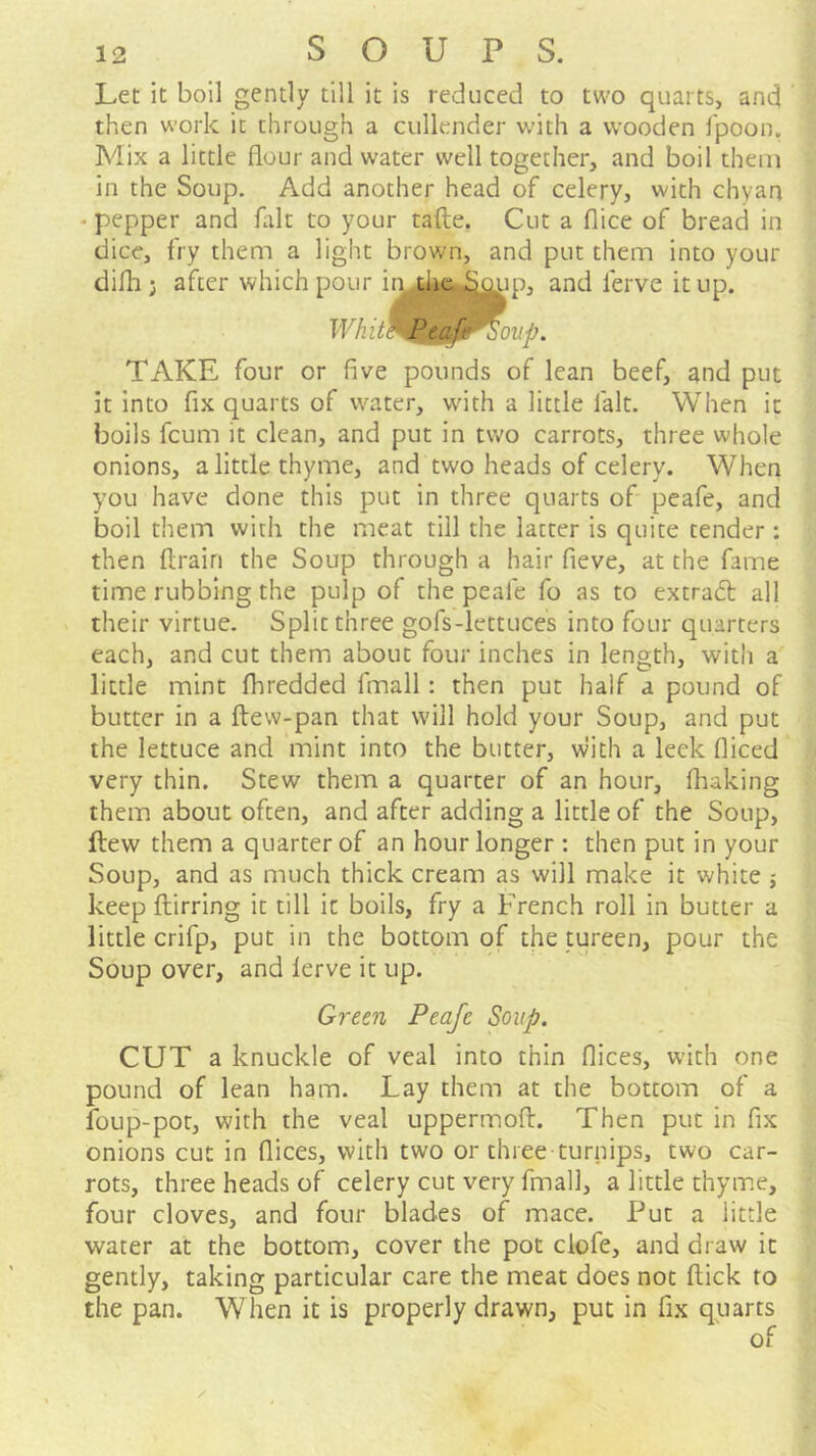 Let It boll gently till it is reduced to two quarts, and then work it through a cullender wdth a wooden fpoon. Mix a little flour and water well together, and boil them in the Soup. Add another head of celery, with chyan - pepper and fait to your tafte. Cut a flice of bread in dice, fry them a light brown, and put them into your difh; after which pour ii^ the i^gup, and ferve it up. TAKE four or five pounds of lean beef, and put it Into fix quarts of water, with a little fait. When it boils feum it clean, and put in two carrots, three whole onions, a little thyme, and two heads of celery. When you have done this put in three quarts of peafe, and boil them with the meat till the latter is quite tender: then ftrairi the Soup through a hair fieve, at the fame time rubbing the pulp of the peafe fo as to extradl all their virtue. Split three gofs-lettuces into four quarters each, and cut them about four inches in length, with a little mint fhredded fmall: then put half a pound of butter in a ftevv-pan that will hold your Soup, and put the lettuce and mint into the butter, with a leek fliced very thin. Stew them a quarter of an hour, fliaking them about often, and after adding a little of the Soup, ftew them a quarter of an hour longer : then put in your Soup, and as much thick cream as will make it white j keep ftirring it till it boils, fry a French roll in butter a little crifp, put in the bottom of the tureen, pour the Soup over, and lerve it up. Green Peafe Soup. CUT a knuckle of veal into thin flices, with one pound of lean ham. Lay them at the bottom of a foup-pot, with the veal uppermoft. Then put in fix onions cut in flices, with two or three turnips, two car- rots, three heads of celery cut very final], a little thyme, four cloves, and four blades of mace. Put a little water at the bottom, cover the pot clofe, and draw it gently, taking particular care the meat does not flick to the pan. When it is properly drawn, put in fix quarts /