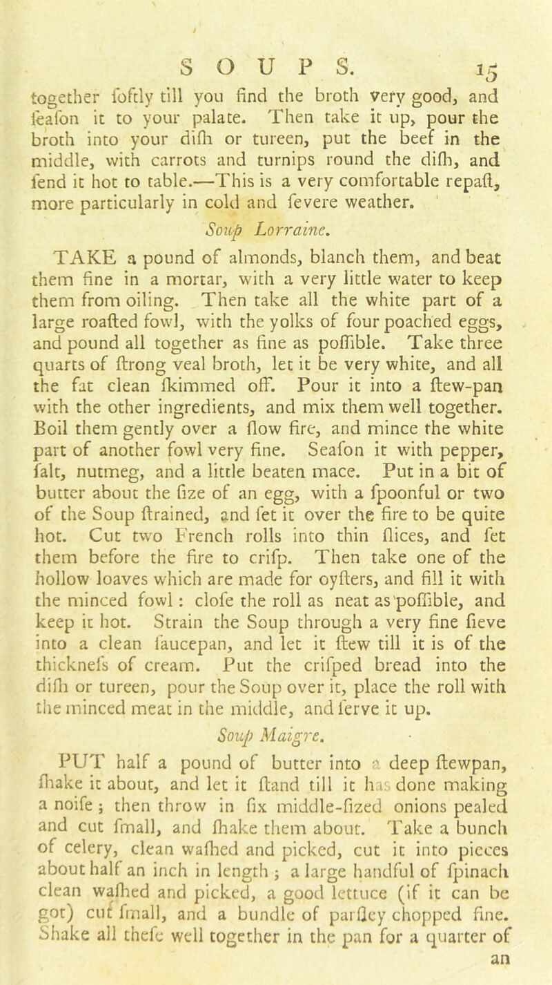 together Ibfcly till you find the broth very good, and leafon it to your palate. Then take it up, pour the broth into your difli or tureen, put the beef in the middle, with carrots and turnips round the difli, and lend it hot to table.—This is a very comfortable repaft, more particularly in cold and fevere weather. Soup Lorraine. TAKE a pound of almonds, blanch them, and beat them fine in a mortar, with a very little water to keep them from oiling. Then take all the white part of a large roafted fowl, with the yolks of four poached eggs, and pound all together as fine as poflible. Take three quarts of ftrong veal broth, let it be very white, and all the fat clean fkimmed off. Pour it into a ftew-pan with the other ingredients, and mix them well together. Boil them gently over a flow fire, and mince the white part of another fowl very fine. Seafon it with pepper, fait, nutmeg, and a little beaten mace. Put in a bit of butter about the fize of an egg, with a fpoonful or two of the Soup (trained, and fet it over the fire to be quite hot. Cut two French rolls into thin flices, and fet them before the fire to crifp. Then take one of the hollow loaves which are made for oyfters, and fill it with the minced fowl: clofe the roll as neat as'poffible, and keep it hot. Strain the Soup through a very fine fieve into a clean faucepan, and let it fhew till it is of the thicknefs of cream. Put the crifped bread into the difli or tureen, pour the Soup over it, place the roll with the minced meat in the middle, and ferve it up. Soup Maigre. PUT half a pound of butter into •' deep (lewpan, (hake it about, and let it (land till it ha: done making a noife ; then throw in fix middle-fized onions pealed and cut fmall, and fhake tliem about. Take a bunch of celery, clean walked and picked, cut it into pieces about half an inch in length j a large handful of fpinacii clean wadied and picked, a good lettuce (if it can be got) cut fmall, and a bundle of parfley chopped fine. Shake all thefe well together in the pan for a quarter of an