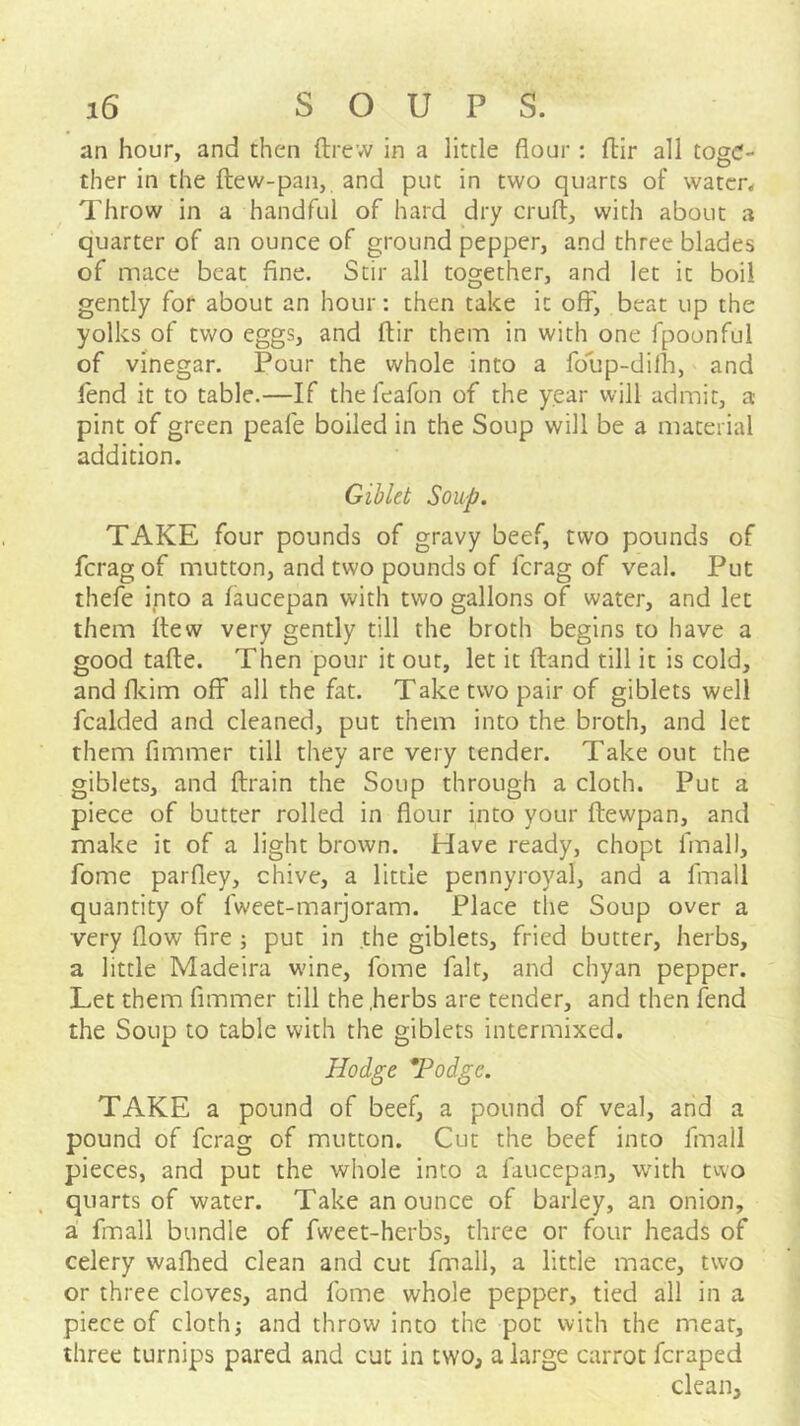 an hour, and then ftrevv in a little flour : fhir all toge- ther in the ftew-pan, and put in two quarts of water,, Throw in a handful of hard dry cruft, with about a quarter of an ounce of ground pepper, and three blades of mace beat fine. Stir all together, and let it boil gently for about an hour: then take it off, beat up the yolks of two eggs, and ftir them in with one fpoonful of vinegar. Pour the whole into a foup-dilh, and fend it to table.—If thefeafon of the year will admit, a pint of green peafe boiled in the Soup will be a material addition. Giblet Soup. TAKE four pounds of gravy beef, two pounds of feragof mutton, and two pounds of ferag of veal. Put thefe into a faucepan with two gallons of water, and let them ftew very gently till the broth begins to have a good tafte. Then pour it out, let it (land till it is cold, and fleim off all the fat. Take two pair of giblets well fcalded and cleaned, put them into the broth, and let them fimmer till they are very tender. Take out the giblets, and ftrain the Soup through a cloth. Put a piece of butter rolled in flour into your ftewpan, and make it of a light brown. Have ready, chopt fmall, fome parfley, chive, a little pennyroyal, and a fmall quantity of fweet-marjoram. Place the Soup over a very flow fire ; put in the giblets, fried butter, herbs, a little Madeira wine, fome fait, and chyan pepper. Let them fimmer till the .herbs are tender, and then fend the Soup to table with the giblets intermixed. Hodge *Podgc. TAKE a pound of beef, a pound of veal, and a pound of ferag of mutton. Cut the beef into fmall pieces, and put the whole into a faucepan, with tvvo quarts of water. Take an ounce of barley, an onion, a fmall bundle of fweet-herbs, three or four heads of celery waflied clean and cut fmall, a little mace, two or three cloves, and fome whole pepper, tied all in a piece of clothj and throw into the pot with the meat, three turnips pared and cut in two, a large carrot feraped clean.