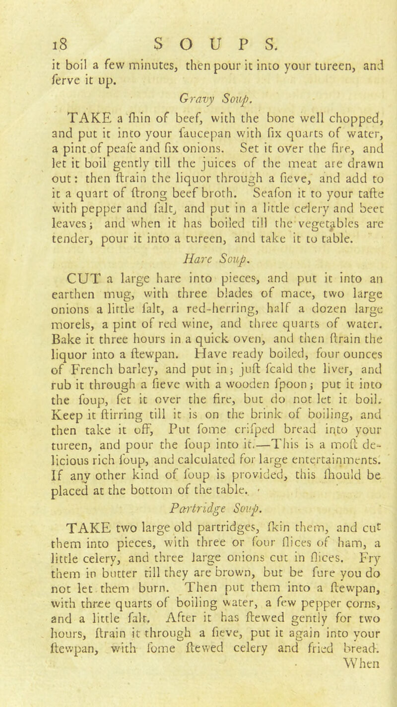 it boil a few minutes, then pour it into your tureen, and ferve it up. Gravy Soup. TAKE a fhin of beef, with the bone well chopped, and put it into your faucepan with fix quarts of water, a pint of peafeand fix onions. Set it over the fire, and let it boil gently till the juices of the meat are drawn out: then ftrain the liquor through a fieve, and add to it a quart of ftrong beef broth. Seafon it to your tafte with pepper and fait, and put in a little celery and beet leaves; and when it has boiled till the vegetables are tender, pour it into a tureen, and take it to cable. Hare Soup. CUT a large hare into pieces, and put it into an earthen mug, with three blades of mace, two large onions a little fait, a red-herring, half a dozen large morels, a pint of red wine, and three quarts of water. Bake it three hours in a quick oven, and then ftrain the liquor into a ftewpan. Have ready boiled, four ounces of French barley, and put in; juft fcald the liver, and rub it through a fieve with a wooden fpoon; put it into the foup, fet it over the fire, but do not let it boil. Keep it ftirring till it is on the brink of boiling, and then take it off. Put fome crifped bread ir\to your tureen, and pour the foup into it.—This ib a moft de- licious rich foup, and calculated for large entertainments! If any other kind of foup is provided, this fhould be placed at the bottom of the table. > Pan-tridge Soup. TAKE two large old partridges, fttin them, and cut them into pieces, with three or four ftices of ham, a little celery, and three large onions cut in flices. Fry them in butter rill they are brown, but be fure you do not let them burn. Then put them into a ftewpan, with three quarts of boiling water, a few pepper corns, and a little fait. After it has ftew'ed gently for two hours, ftrain it through a fieve, put it again into your ftewpan, with fome ftewed celery and fried bread. When