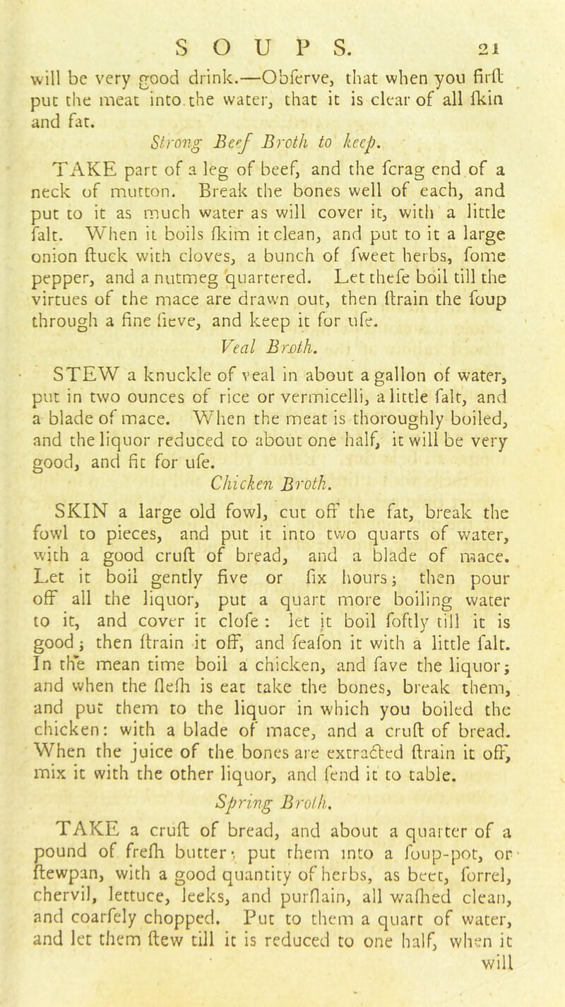 will be very good drink.—Obferve, that when you firil put the meat into the water, that it is clear of all fkin and fat. Strong Be^f Broth to keep, TAKE part of a leg of beef, and the ferag end of a neck of mutton. Break the bones well of each, and put to it as much water as will cover it, with a little fait. When it boils fleim it clean, and put to it a large, onion ftuck with cloves, a bunch of fweet herbs, fome pepper, and a nutmeg quartered. Let thefe boil till the virtues of the mace are drawn out, then (train the foup through a fine fieve, and keep it for ufe. Veal BrMh. STEW a knuckle of veal in about a gallon of water, put in two ounces of rice or vermicelli, a little fait, and a blade of mace. Vv^hen the meat is thoroughly boiled, and the liquor reduced to about one half, it will be very good, and fit for ufe. Chicken Broth. SKIN a large old fowl, cut off the fat, break the fowl to pieces, and put it into two quarts of water, vvith a good cruft of bread, and a blade of mace. Let it boil gently five or fix hours; then pour off all the liquor, put a quart more boiling water to it, and cover it clofe : let it boil fofely till it is good j then (train it off, and fcafon it with a little fait. In the mean time boil a chicken, and fave the liquor; and when the flefh is eat take the bones, break them, and put them to the liquor in which you boiled the chicken: with a blade of mace, and a cruft of bread. When the juice of the bones are extradted (train it off', mix it with the other liquor, and fend it to table. Spring Broth, TAKE a cruft of bread, and about a quarter of a pound of fre(b butter-, put them into a fuup-pot, or itewpan, with a good quantity of herbs, as beet, forrel, chervil, lettuce, leeks, and purfiain, all v/afiied clean, and coarfely chopped. Put to them a quart of water, and let them ftew till it is reduced to one half, when it