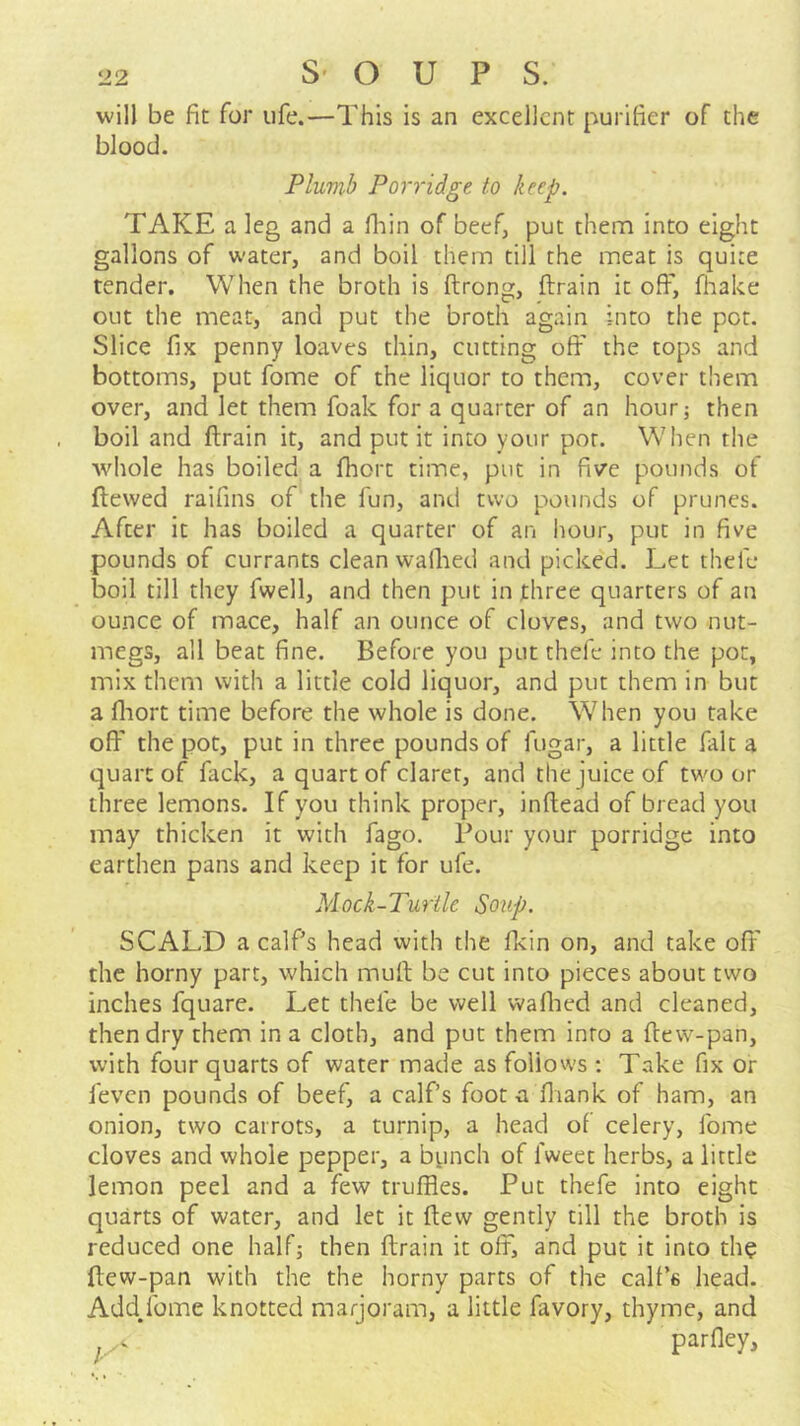 will be fit for life.—This is an excellent purifier of the blood. Plmib Porridge to keep. TAKE a leg and a fiiin of beef, put them into eight gallons of water, and boil them till the meat is quite tender. When the broth is ftrong, ftrain it off, fhake out the meat, and put the broth again into the pot. Slice fix penny loaves thin, cutting off the tops and bottoms, put fome of the liquor to them, cover them over, and let them foak for a quarter of an hour; then boil and ftrain it, and put it into your por. When the whole has boiled a fhort time, put in five pounds of ftevved raifins of the fun, and two pounds of prunes. After it has boiled a quarter of an hour, put in five pounds of currants clean wailied and picked. Let thefe boil till they fwell, and then put in three quarters of an ounce of mace, half an ounce of cloves, and two nut- megs, all beat fine. Before you put thefe into the pot, mix them with a little cold liquor, and put them in but a fliort time before the whole is done. When you take off the pot, put in three pounds of fugar, a little fait a quart of fack, a quart of claret, and the juice of two or three lemons. If you think proper, inftead of bread you may thicken it with fago. Four your porridge into earthen pans and keep it for ufe. Mock-Turtle Soup. SCALD a calfs head with the fkin on, and take off the horny part, which muft be cut into pieces about two inches fquare. Let thefe be well walked and cleaned, then dry them in a cloth, and put them into a ftew-pan, with four quarts of water made as follows ; Take fix or feven pounds of beef, a calf’s foota fliank of ham, an onion, two carrots, a turnip, a head of celery, fome cloves and whole pepper, a bpnch of fweet herbs, a little lemon peel and a few trufftes. Put thefe into eight quarts of water, and let it ftew gently till the broth is reduced one halfj then ftrain it off, and put it into the ftew-pan with the the horny parts of the calf’s head. Add.fome knotted marjoram, a little favory, thyme, and . parfley.
