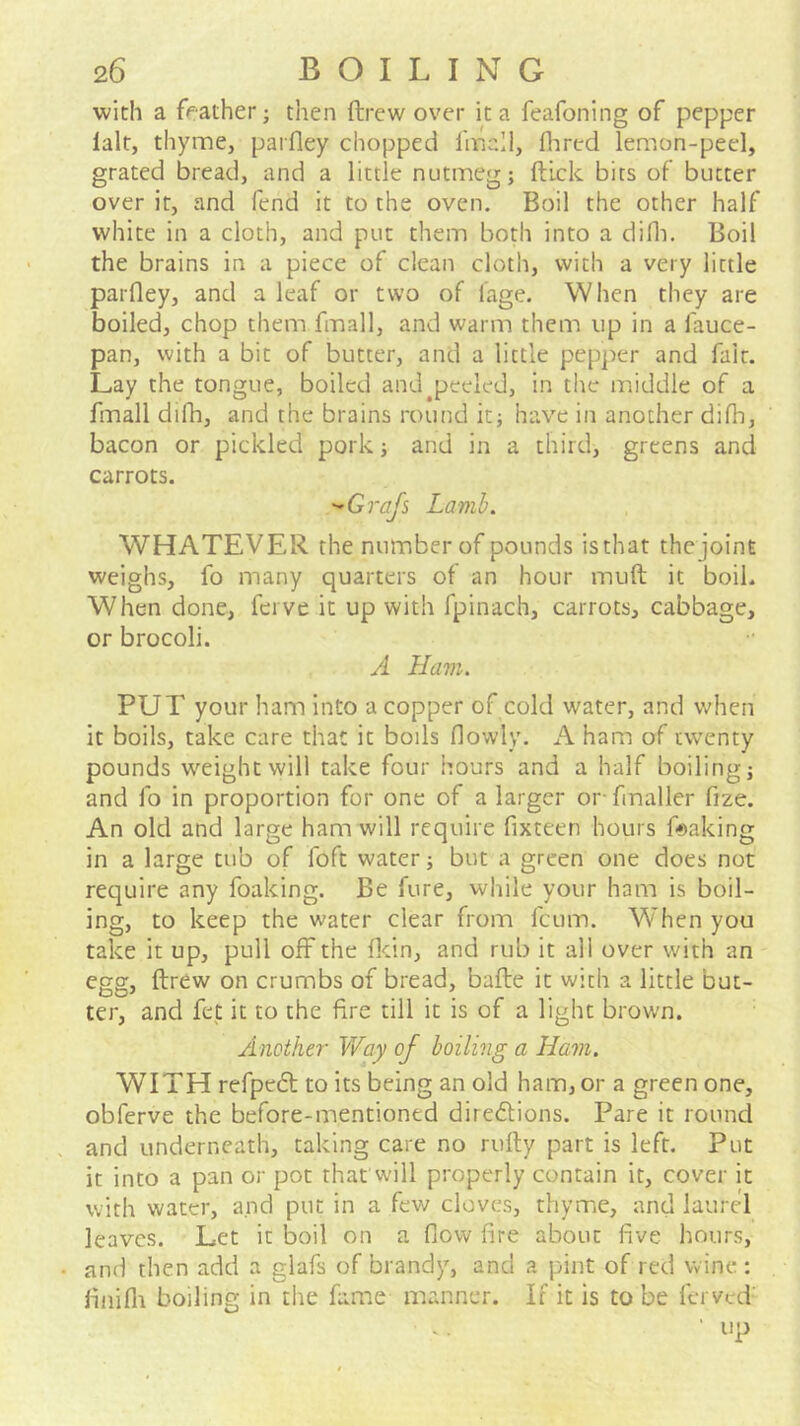 with a feather; then drew over it a feafoning of pepper lalt, thyme, parfley chopped I'mcll, Hired lemon-peel, grated bread, and a little nutmeg; ftlck bits of butter over it, and fend it to the oven. Boil the other half white in a cloth, and put them both into a difli. Boil the brains in a piece of clean cloth, with a very little parfley, and a leaf or two of I'age. When they are boiled, chop them fmall, and warm them up in a fauce- pan, with a bit of butter, and a little pepper and fait. Lay the tongue, boiled and ^peeled, in the middle of a fmall difh, and the brains round it; have in another difli, bacon or pickled pork; and in a third, greens and carrots. ''Grafs Lamb. WHATEVER the number of pounds isthat thcjoint weighs, fo many quarters of an hour muft it boil. When done, ferve it up with fpinach, carrots, cabbage, or brocoli. A Ham. PUT your ham into a copper of cold water, and when it boils, take care that it boils flowly. A ham of twenty pounds weight will take four hours and a half boiling; and fo in proportion for one of a larger or fmaller fize. An old and large ham will require fixteen hours flaking in a large tub of foft water; but a green one does not require any foaking. Be fure, while your ham is boil- ing, to keep the water clear from fcum. When you take it up, pull off the flcin, and rub it all over with an egg, ftrew on crumbs of bread, bafte it with a little but- ter, and fet it to the fire till it is of a light brown. Another Way of boiling a Ham. WITH refpeft to its being an old ham, or a green one, obferve the before-mentioned direilions. Pare it round and underneath, taking care no rulty part is left. Put it into a pan or pot that will properly contain it, cover it with water, and put in a few cloves, thyme, and laurel leaves. Let it boil on a flow fire about five hours, and then add a glafs of brandy, and a pint of red wine : finifli boiling in the fame manner. If it is to be ferved- 'up