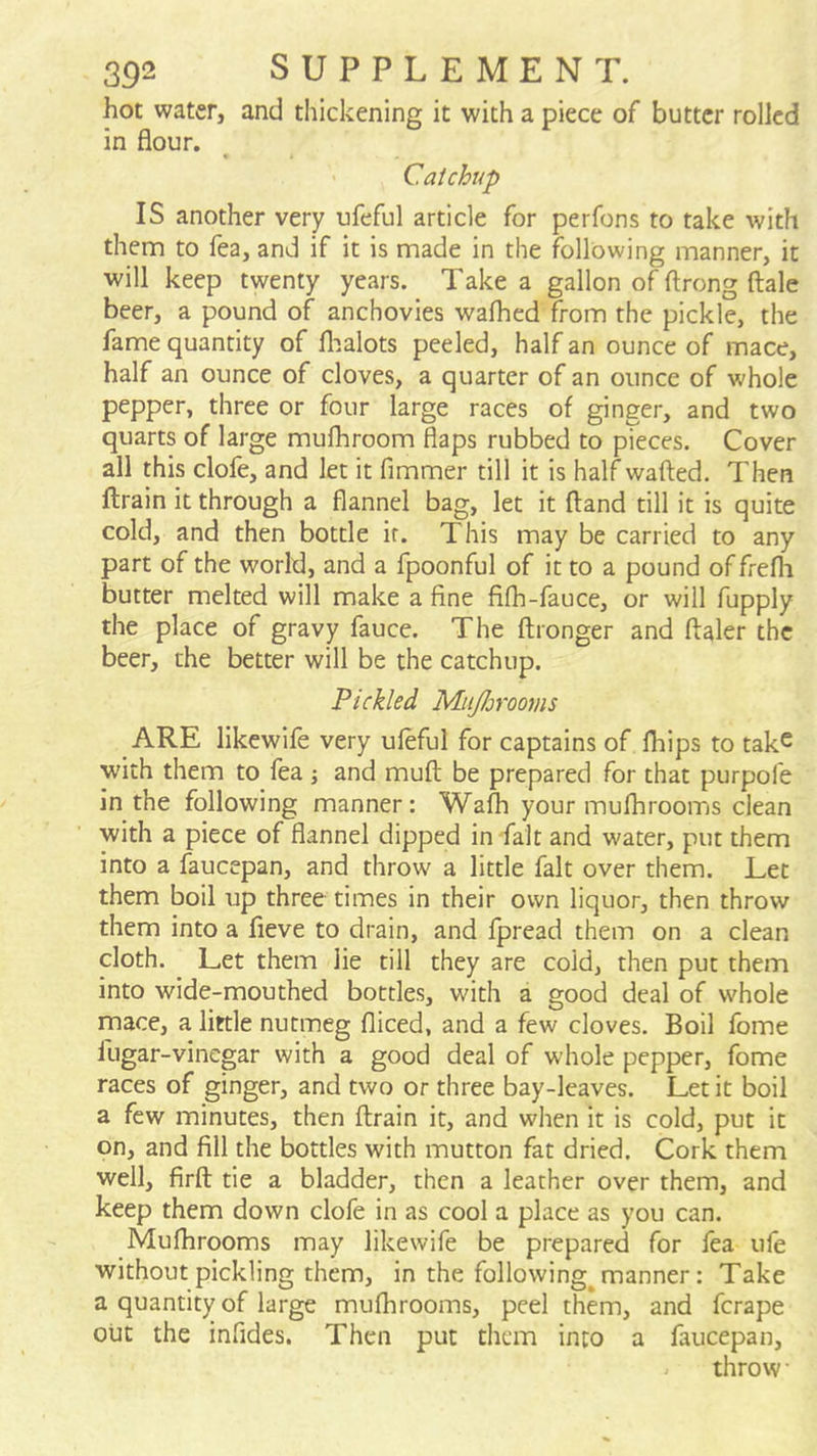hot water, and thickening it with a piece of butter rolled in flour. Catchup IS another very ufeful article for perfons to rake with thena to fea, and if it is made in the following manner, it will keep twenty years. Take a gallon of ftrong ftale beer, a pound of anchovies wafhed from the pickle, the fame quantity of flialots peeled, half an ounce of mace, half an ounce of cloves, a quarter of an ounce of whole pepper, three or four large races of ginger, and two quarts of large mufhroom flaps rubbed to pieces. Cover all this clofe, and let it fimmer till it is half wafted. Then ftrain it through a flannel bag, let it ftand till it is quite cold, and then bottle ir. This may be carried to any part of the world, and a fpoonful of it to a pound of frefli butter melted will make a fine fifh-fauce, or will fupply the place of gravy fauce. The ftronger and ftaler the beer, the better will be the catchup. Pickled MitJJjrooms ARE likewife very ufeful for captains of Ihips to take with them to lea ; and muft be prepared for that purpofe in the following manner: Wafh your mufhrooms clean with a piece of flannel dipped in fait and water, put them into a faucepan, and throw a little fait over them. Let them boil up three times in their own liquor, then throw them into a fieve to drain, and fpread them on a clean cloth. Let them lie till they are cold, then put them into wide-mouthed bottles, with a good deal of whole mace, a little nutmeg fliced, and a few cloves. Boil fome fugar-vinegar with a good deal of whole pepper, fome races of ginger, and two or three bay-leaves. Let it boil a few minutes, then ftrain it, and when it is cold, put it on, and fill the bottles with mutton fat dried. Cork them well, firft tie a bladder, then a leather over them, and keep them down clofe in as cool a place as you can. Mufhrooms may likewife be prepared for fea ufe without pickling them, in the following^ manner: Take a quantity of large mufhrooms, peel them, and ferape out the infides. Then put them into a faucepan, throw •