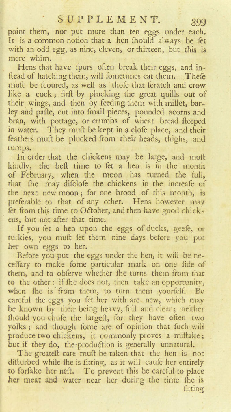 point them, nor put more than ten eggs under each. It is a common notion that a hen fhould always be fee with an odd egg, as nine, eleven, or thirteen, but this is mere whim. Hens that have fpurs often break their eggs, and in- ftead of hatching them, will fometimes eat them. Thele muft be fcoured, as well as thofe that fcratch and crow like a cock; firft by plucking the great quills out of their wings, and then by feeding them with millet, bar- ley and pafte, cut into fmall pieces, pounded acorns and bran, with pottage, or crumbs of wheat bread fteeped in water. They muft be kept in a clofe place, and their feathers muft be plucked from their heads, thighs, and rumps. In order that the chickens may be large, and moft kindly, the beft time to let a hen is in the month of February, when the moon has turned, the full, that file may difclofe the chickens in the increafe of the next new moon ; for one brood of this month, is preferable to that of any other. Hens however mav let from this time to October, and then have good chicks ens, but not after that time. If you fet a hen upon the eggs of ducks, geefe, or turkies, you muft fet them nine days before you put her own eggs to her. Before you put the eggs under the hen, it will be ne- ceflary to make fome particular mark on one fide of them, and to obferve whether Ihe turns them from that to the other: if fhe does not, then take an opportunity, when fhe is from them, to turn them yourfelf Be careful the eggs you fet her with are new, which may be known by their being heavy, full and clear; neither fhould you chufe the largeft, for they have often two yolks; and though fome are of opinion that fuch will produce two chickens, it commonly proves a miftake; but if they do, the-produdlion is generally unnatural. The greateft care muft be taken that the hen is not difturbed while fhe is fitting, as it will caufe her entirely to forfake her neft. To prevent this be careful to place her meat and water near Jier during the time Ihe is fitting