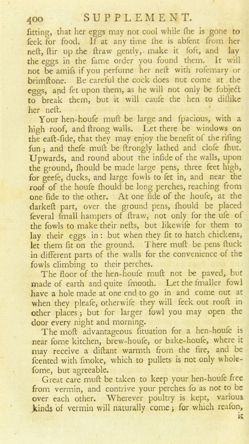 fitting, that her eggs may not cool while flie is gone to feek for food. If at any time Ihe is abfent from her neft, ftir up the ftraw gently,, make it foft, and lay the eggs in the fame order you found them. It will not be amifs if you perfume her neft with rofemary or brimftone. Be careful the cock does not come at the eggs, and fet upon them, as he will not only be fubjefl to break them, but it will caufe the hen to diflikc her neft. Your hen-houfe muft be large and fpacious, with a high roof, and ftrong walls. Let there be windows on the eaft-fide, that they may enjoy the benefit of the rifing fun; and thefe muft be ftrongly lathed and clofe Ihut. Upwards, and round about the infide of the walls, upon the ground, fhould be made large pens, three feet high, for geele, ducks, and large fowls to fet in, and near the roof of the houfe fhould be long perches, reaching from one fide to the other. At one fide of the houfe, at the darkeft part, over the ground pens, fhould be placed feveral fmall hampers of ftrav/, not only for the ufe of the fowls to make their nefts, but likewife for them to lay their eggs in : but when they fit to hatch chickens, let them fit on the ground. There muft be pens ftuck in different parts of the walls for the convenience of the fowls climbing to their perches. The floor of the hen-houfe muft not be paved, but made of earth and quite fmooth. Let the fmaller fowl have a hole made at one end to go in and come out at when they pleafe, otherwife they will feek out rooft in other places; but for larger fowl you may open the door every night and morning. The moft advantageous fituation for a hen-houfe is near fome kitchen, brew-houfe, or bake-houfe, where it may receive a diftant warmth from the fire, and be fcented with fmoke, which to pullets is not only whole- fome, but agreeable. Great care muft be taken to keep your hen-houfe free from vermin, and contrive your perches fo as not to be over each other. Wherever poultry is kept, various )iinds of vermin will naturally come i for which reafon, ic