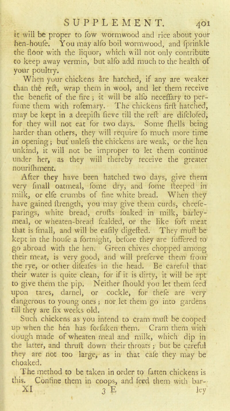 it will be proper to fow wormwood and rice about your hen-houfe. You may alfo boil wormwood, and fprinkle the floor with the liquor, which w ill not only contribute to keep away vermin, but alfo add much to the health of your poultry. When yuur chickens Sre hatched, if any are weaker than the reft, wrap them in wool, and let them receive the benefit of the fire ■, it will be alfo neceflfary to per- fume them with rofemary. The chickens firft hatched, may be kept in a deepifh fieve till the reft are difclofed, for they will not eat for two days. Some fliells being harder than others, they will require fo much more time in opening; but unlefs the chickens are weak, or the hen unkind, it will not be improper to let them continue under her, as they will thereby receive the greater nourifhment. After they have been hatched two days, give them very fmall oatirieal, fome dry, and fome fteeped in milk, or elfe crumbs of fine white bread. When they have gained ftrength, you may give them curds, cheefe- parings, white bread, crufts foaked in milk, barley- meal, or wheaten-bread fcalded, or the like foft meat that is fmall, and will be eafily digefted. They muft be kept in the houfe a fortnight, before they are fuflFered to go abroad with the hen. Green chives chopped among their meat, is very good, and will preferve them from the rye, or other difeafes in the head. Be careful that their water is quite clean, for if it is dirty, it will be apt to give them the pip. Neither fhould you let them feed upon tares, darnel, or cockle, for thele are very dangerous to young ones; nor let them go into gardens till they are fix weeks old. Such chickens as you intend to cram muft be cooped up when the hen has forfaken them. Cram them with dough made of wheaten meal and milk, which dip in the latter, and thruft down their throats; but be careful they are not too large, as in that cafe they may be choaked. The method to be taken in order to fatten chickens is this. Confine them in coops, and feed them with bar- XI 3 E ley