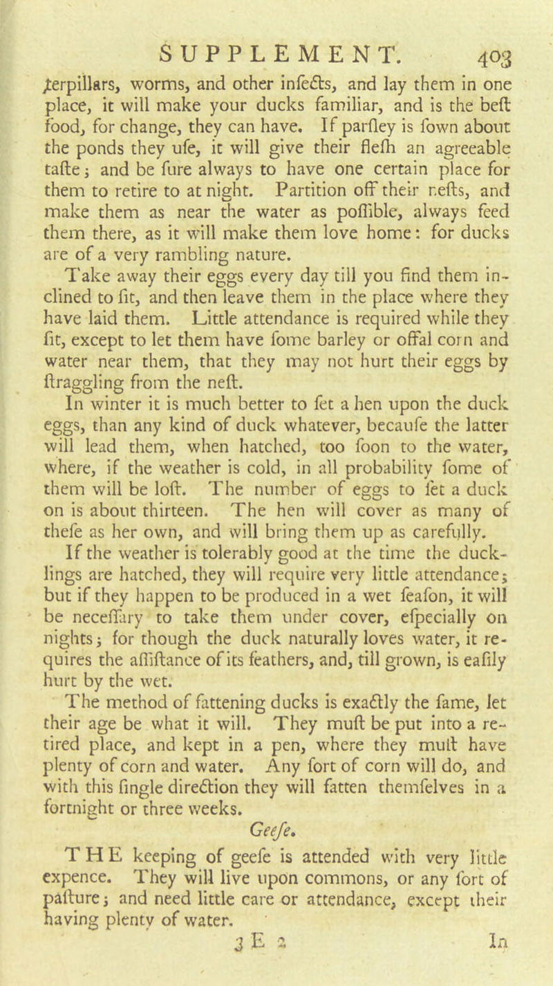 jterpillars, worms, and other infefts, and lay them in one place, it will make your ducks familiar, and is the beft food, for change, they can have. If parfley is fown about the ponds they ufe, it will give their flefh an agreeable tafte; and be fure always to have one certain place for them to retire to at night. Partition off their refts, and make them as near the water as poflible, always feed them there, as it will make them love home: for ducks are of a very rambling nature. Take away their eggs every day till you find them in- clined to fit, and then leave them in the place where they have laid them. Little attendance is required while they fit, except to let them have fome barley or offal corn and water near them, that they may not hurt their eggs by ftraggling from the neft. In winter it is much better to fet a hen upon the duck eggs, than any kind of duck whatever, becaufe the latter will lead them, when hatclied, too foon to the water, where, if the weather is cold, in all probability fome of them will be lofl. The number of eggs to let a duck on is about thirteen. The hen will cover as many of thefe as her own, and will bring them up as carefully. If the weather is tolerably good at the time the duck- lings are hatched, they will require very little attendance; but if they happen to be produced in a wet feafon, it will ' be neceffary to take them under cover, efpecially on nights; for though the duck naturally loves water, it re- quires the afliftance of its feathers, and, till grown, is eafily hurt by the wet. The method of fattening ducks is exadlly the fame, let their age be what it will. They muft be put into a re- tired place, and kept in a pen, where they mull have plenty of corn and water. Any fort of corn will do, and with this fingle direction they will fatten themfelves in a fortnight or three weeks. Geefe, THE keeping of geefe is attended with very little cxpence. They will live upon commons, or any fort of palture; and need little care or attendance, except iheir having plenty of water. In