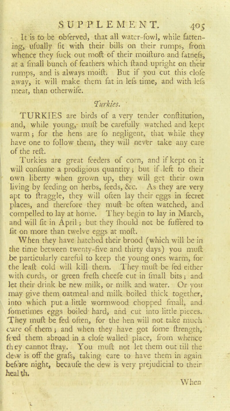 It Is to be obferved, that all water-fowl, while fatten- ing, ufually fit with their bills on their rumps, from whence they fuck out moft of their moifture and fatnefs, at a fmall bunch of feathers which ftand upright on their rumps, and is always moift* But if you cut this clofe away, it will make them fat in lefs time, and with lefs meat, than otherwife. T'urkies. TURKIES are birds of a very tender conftitution, and, while young,- muft be carefully watched and kept warm for the hens are fo negligent, that while they have one to follow them, they will nevtr take any care of the reft. Turkies are great feeders of corn, and ifkeptonit will confume a prodigious quantity; but if left to their own liberty when grown up, they will get their own living by feeding on herbs, feeds, &c. As they are very apt to ftraggle, they will often lay their eggs in fecret places, and therefore they muft be often watched, and compelled to lay at home. They begin to lay in March, and will fit in April; but they fliould not be fufFered to fit on more than twelve eggs at moft. When they have hatched their brood (which will be in the time between twenty-five and thirty days) you muft be particularly careful to keep the young ones warm, for the leaft cold will kill them. They muft be fed either with curds, or green frefti cheefe cut in fmall bits; and let their drink be new milk, or milk and water. Or vou may give them oatmeal and milk boiled thick together, into which put a little wormwood chopped fmall, and fometimes eggs boiled- hard, and cut into little pieces. They muft be fed often, for the hen will not take much c’are of them; and when they have got fome ftrength, ’ fe'cd them abroad in a clofe walled place, from whence they cannot ftray. You muft not let them out till the dew is off the grafs, taking care to have them in again before night, becaufe the dew is very prejudicial to their heal th. When
