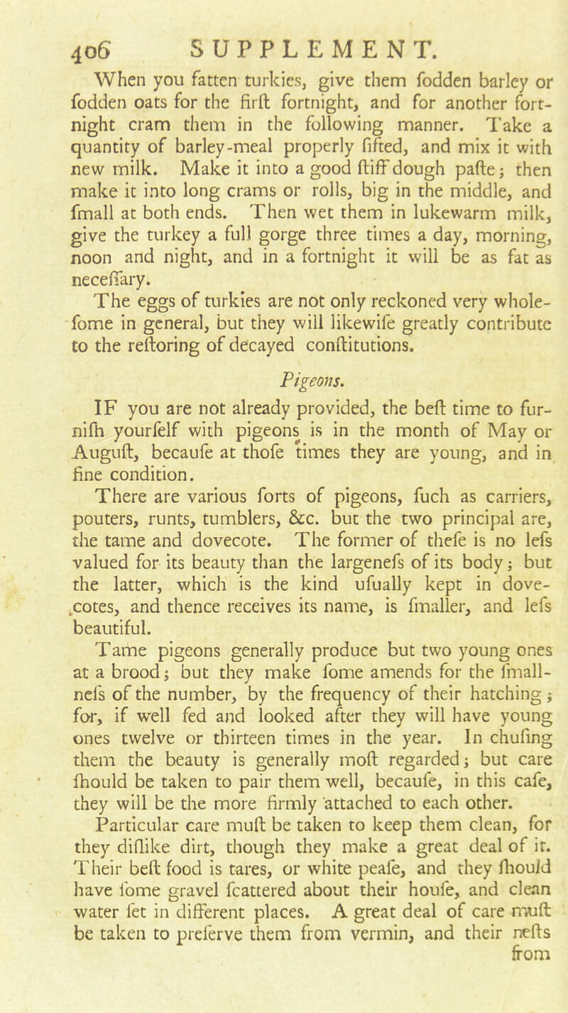 When you fatten turkies, give them fodden barley or fodden oats for the firft fortnight, and for another fort- night cram them in the following manner. Take a quantity of barley-meal properly fifted, and mix it with new milk. Make it into a good ftiff dough pafte; then make it into long crams or rolls, big in the middle, and fmall at both ends. Then wet them in lukewarm milk, give the turkey a full gorge three times a day, morning, noon and night, and in a fortnight it will be as fat as necelTary. The eggs of turkies are not only reckoned very whole- ■fome in general, but they will likewife greatly contribute to the reftoring of decayed conftitutions. Pigeom. IF you are not already provided, the befl time to fur- nifh yourfelf with pigeons i.s in the month of May or Auguft, becaufe at thofe times they are young, and in fine condition. There are various forts of pigeons, fuch as carriers, pouters, runts, tumblers, &c. but the two principal are, the tame and dovecote. The former of thefe is no lefs valued for its beauty than the largenefs of its body; but the latter, which is the kind ufually kept in dove- .cotes, and thence receives its name, is fmaller, and lefs beautiful. Tame pigeons generally produce but two young ones at a brood; but they make fome amends for the fmall- nefs of the number, by the frequency of their hatching} for, if well fed and looked after they will have young ones twelve or thirteen times in the year. In chufing them the beauty is generally moft regarded i but care fhould be taken to pair them well, becaufe, in this cafe, they will be the more firmly attached to each other. Particular care mud be taken to keep them clean, for they diflike dirt, though they make a great deal of it. Their bed food is tares, or white peafe, and they fiiouid have fome gravel fcattered about their houfe, and clean water fet in different places. A great deal of care n'ajd be taken to preferve them from vermin, and their neds from