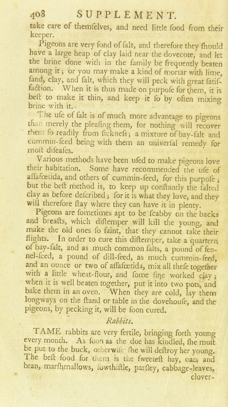 take care of tliemfelves, and need little food from their keeper. Pigeons are very fond of fait, and therefore they fhould have a large heap of clay laid near the dovecote, and let the brine done with in the family be frequently beaten among it; br you may make a kind of mortar with lime, fand, clay, and fait, which they will peck with great fatif- fadion. When it is thus made on purpofe for them, it is beft to make it thin, and keep it fo by often mixing brine with it.. The ufe of fait is of much more advantage to pigeons than merely the pleafing them, for nothing will recover them fo readily from ficknefs; a m.ixture of bay-falt and cummin-feed being with them an univerlal remedy for molt difeafes. Various rnethods have been ufed to make pigeons love their habitation. Some have recommended the ufe of affafoctida, and others of cummin-leed, for this purpole ; but the beft rnethod is, to keep up conftantly the faked clay as before deferibed j for it is what they love, and they will therefore ftay where they can have it in plenty. Pigeons arc fometimes apt to be fcabby on the backs and breafts, which diftemper will kill the young, and make the old ones fo faint, that they cannot take their flights. In order to cure this diftemper, take a quartern of bay-falt, and as much common falts, a pound of fen- nel-feed, a pound of dill-feed, as much cummin-feed, and an ounce or two of airafcetida, mix all thefe together with a little wheat-flour, and fome fine worked eday j when it is well beaten together, put it into two pots, and bake them in an oven. When they are cold, lay them longways on the ftand or table in the dovehoufe, and the pigeons, by pecking it, will be foon cured. Rabbits. TAME rabbits are very fertile, bringing forth young every month. As foon as the doe has kindled, fhe mull be put to the buck, otnerwile ftie will deftroy her young. The beft food for diem is the fweeteft hay, oats and bran, marflimallows, fowthiftle, parfley, cabbage-leaves, clover-