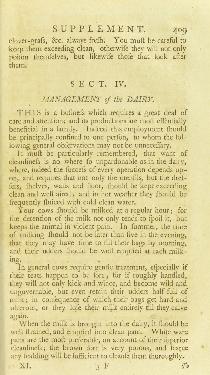 clover-grafs, &c. always frefh. You muft be careful to keep them exceeding clean, otherwife they will not only poiibn themfelves, but likewife thole that look after them. SECT. IV. MANAGEMENT of the BAIR2''. \ $ THIS is a bufinefs which requires a great deal of care and attention; and its produftions are moft elTentially beneficial in a family. Indeed this employment fhould be principally confined to one perfon, to whom the fol- lowing general oblervations may not be unneceflary. It muft be particularly remembered, that want of cleanlinefs is no where fo unpardonable as in the dairy, where, indeed the fuccefs of every operation depends up- on, and requires that not only the utenfils, but the dref- fers, fhelves, walls and floor, fliould be kept exceeding clean and well aired ; and in hot weather they fliould be frequently lluiced with cold clean water. Your cows fliould be milked at a regular hour; for the detention of the milk not only tends to fpoil it, but keeps the animal in violent pain. In fummer, the time of milking fliould not be later than five in the evening, that they may have time to fill their bags by morning, and their udders fliould be well emptied at each milk- In general cows require gentle treatment, efpecially if their teats happen to be fore; for if roughly handled, they will not only kick and wince, and become wild and ungovernable, but even retain their udders half full of milk; in confequence of which their bags get hard and ulcerous, or they Iqfe dieir milk entirely till they calve again. When the milk is brought into the dairy, it fliould be well ftrained, and emptied into clean pans. White ware pans are the moft preferable, on account of their fuperior cleanlinefs; the brown fort is very porous, and fcafce any fcalding will be fuflicient to cleanfe them thoroughly. , XT. 3 E '