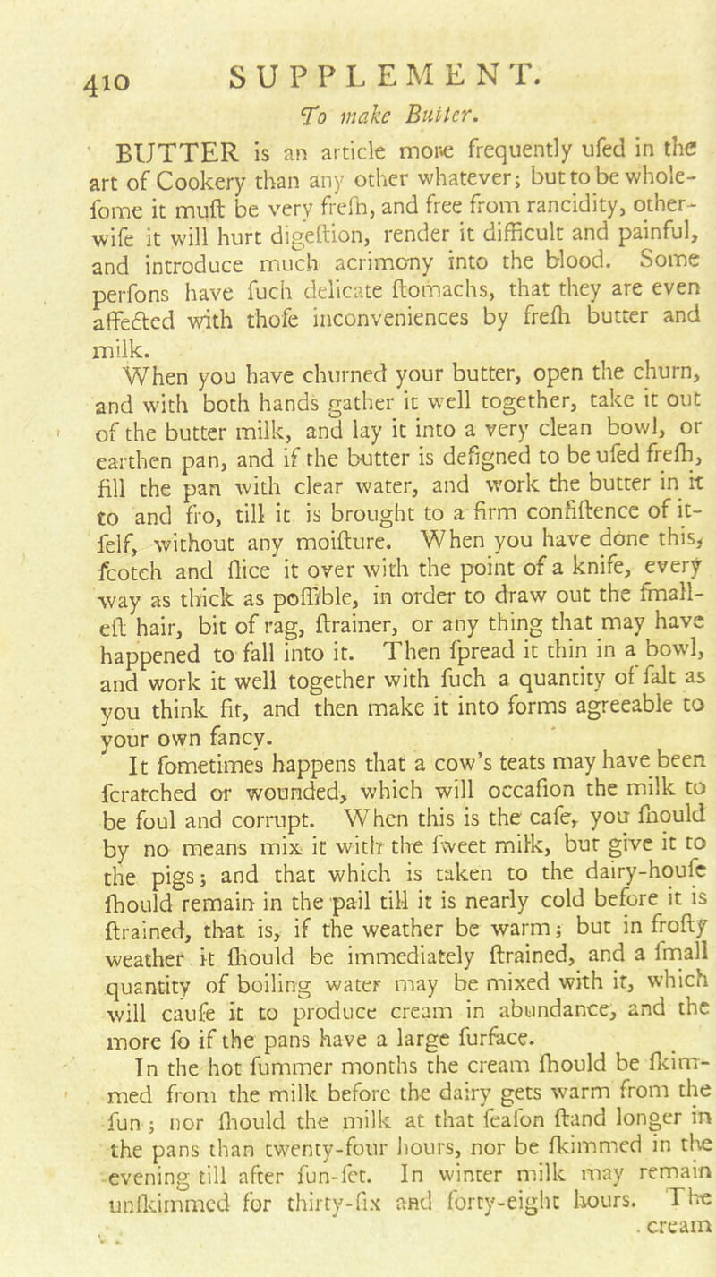 To make Biiiicr. BUTTER is an article mone frequently ufed in the art of Cookery than any other whatever; butto be whole- fome it muft be very frefb, and free from rancidity, other- wife it will hurt digeftion, render it difficult and painful, and introduce much acrimerny into the blood. Some perfons have fuch delicate ftomachs, that they are even affefted with thofe inconveniences by freffi butter and milk. When you have churned your butter, open the churn, and with both hands gather it well together, take it out of the butter milk, and lay it into a very clean bowl, or earthen pan, and if the butter is defigned to be ufed freffi, fill the pan with clear water, and work the butter in it to and fro, till it is brought to a firm confiftencc of it- felf, without any moifture. When you have done this^ fcotch and flice it over with the point of a knife, every way as thick as poffible, in order to draw out the ffinall- efl hair, bit of rag, ftrainer, or any thing that may have happened to fall into it. Then fpread it thin in a bowl, and work it well together with fuch a quantity of fait as you think fir, and then make it into forms agreeable to your own fancy. It fometimes happens that a cow’s teats may have been fcratched or wounded, which will occafion the milk to be foul and corrupt. When this is the cafe, you ffiould by no means mix it with the fvveet milk, but give it to the pigs; and that which is taken to the dairy-hqufc ffiould remain in the pail till it is nearly cold before it is drained, that is, if the weather be warm; but in frofty weather it ffiould be immediately drained, and a Innall quantity of boiling water may be mixed with it, which will caufe it to produce cream in abundance, and the more fo if the pans have a large furface. In the hot fummer months the cream ffiould be fldm- med from the milk before the dairy gets warm from the fun ; nor ffiould the milk at that feafon dand longer in the pans than twenty-four hours, nor be fkimmed in tl^e evening till after fun-fet. In winter milk may remain unlkimmcd for thirty-fix and forty-eight liours. riie . cream