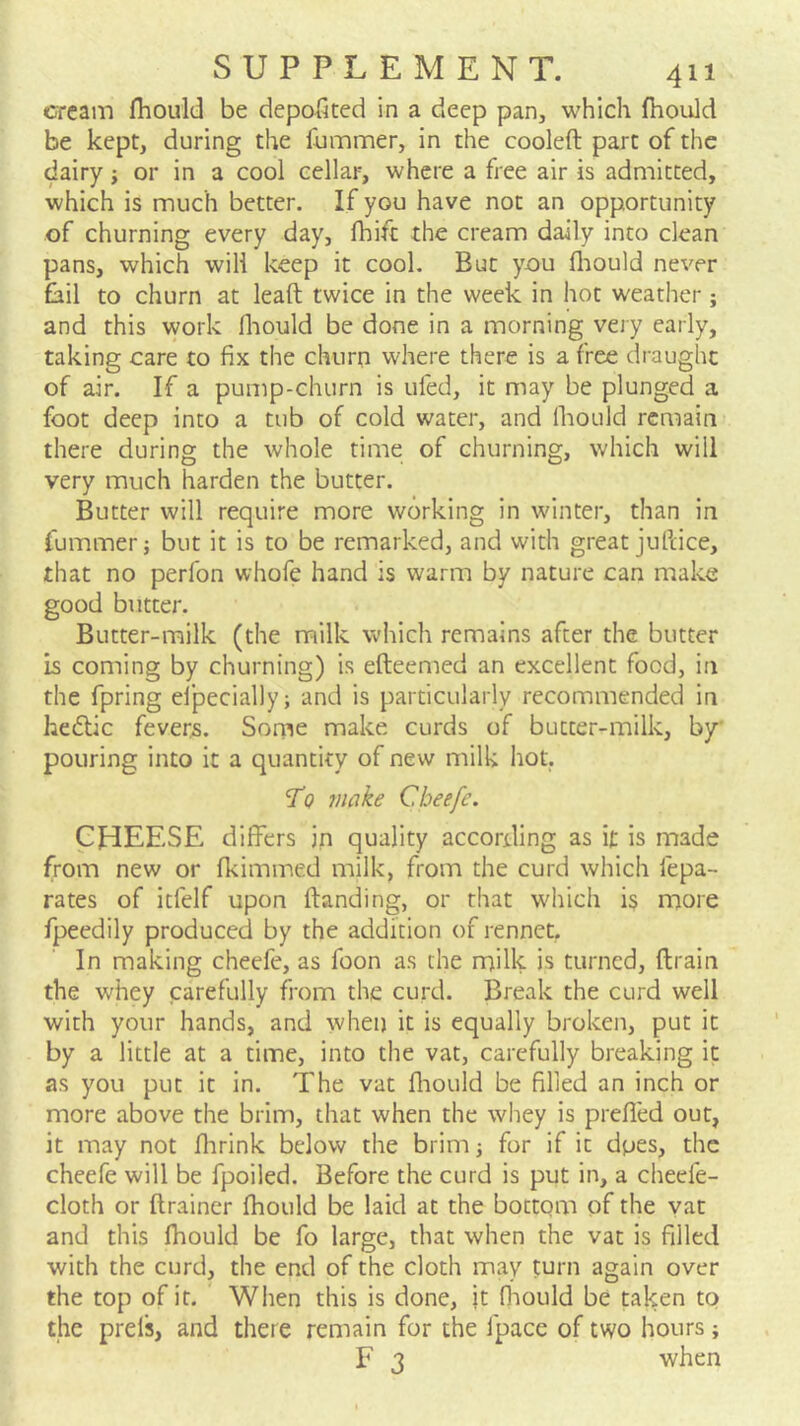 cream fhould be depofited in a deep pan, which fhould be kept, during the liimmer, in the cooled part of the dairy; or in a cool cellar, where a free air is admitted, which is much better. If you have not an opportunity of churning every day, fhift the cream daily into clean pans, which will keep it cool. But you fliould never fail to churn at lead twice in the week in hot weather; and this work fliould be done in a morning very early, taking care to fix the churn where there is a free draught of air. If a pump-churn is ufed, it may be plunged a foot deep into a tub of cold water, and Ihould remain there during the whole time of churning, which will very much harden the butter. Butter will require more working in winter, than in fummerj but it is to be remarked, and with great judice, that no perfon whofe hand is warm by nature can make good blitter. Butter-milk (the milk which remains after the butter is coming by churning) is edeemed an excellent food, in the fpring elpecially; and is particularly recommended in hedlic fevers. Some make curds of butter-milk, by pouring into it a quantity of new milk hot. To make Cheefe. CHEESE differs in quality according as it is made from new or fkimmed milk, from the curd which fepa- rates of itfelf upon danding, or that which is more fpeedily produced by the addition of rennet. In making cheefe, as foon as the milk is turned, drain the whey carefully from the curd. Break the curd well with your hands, and when it is equally broken, put it by a little at a time, into the vat, carefully breaking it as you put it in. The vat fliould be filled an inch or more above the brim, that when the whey is preffed out, it may not fiirink below the brimj for if it dpes, the cheefe will be fpoiled. Before the curd is put in, a cheefe- cloth or drainer fhould be laid at the bottom of the yat and this fhould be fo large, that when the vat is filled with the curd, the end of the cloth may turn again over the top of it. When this is done, it fliould be taken to the prels, and there remain for the fpace of two hours; F 3 when