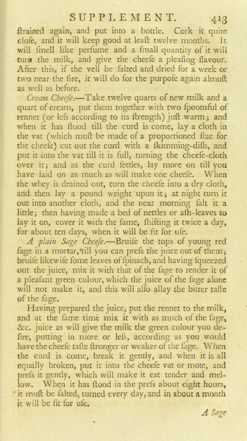 ftrained again, and put into a bottle. Cork it quite clofe, and it will keep good at leaft twelve months. It will fmell like perfume and a fmall quantity of it will Cura the milk, and give the cheefe a pleafing flavour. After this, if the veil be faked and dried for a week or two near the fire, it will do for the purpofe again almoft as well as before. Cream Cheefe.—Take twelve quarts of new milk and a quart of cream, put them together with two fpoonsful of rennet (or lefs according to its ftrength) juft warm; and when it has ftood till the curd is come, lay a cloth in the vat (which muft be made of a proportioned fize for the cheefe) cut out the curd with a fkimming-difh, and put it into the vat till it is full, turning the cheefe-clotli over it; and as the curd fettles, lay more on till you have laid on as much as will make one cheefe. When the whey is drained out, turn the cheefe into a dry cloth, and then lay a pound weight upon it; at night turn it out into another cloth, and the next morning fait it a little; then having made a bed of nettles or afti-leaves to lay it on, cover it with the fame, fliifting it twice a day, for about ten days, when it will be fit for ufe. A plain Sage Cheefe.—Bruife the tops of young red fage in a mortar,till you can prefs the juice out of them; bruife likewife fome leaves of fpinach, and having fqueezed out the juice, mix it with that of the fage to render it of a pleafant green colour, which the juice of the fage alone will not make it, and this will alfo allay die bitter tafte pf the fage. Having prepared the juice, put the rennet to the milk, and at the fame time mix it with as mtich of the fage, &c. juice as will give the milk the green colour you de- fire, putting in more or lefs, according as you would have the cheefe tafte ftronger or weaker of the fage. When the curd is come, break it gently, and when it is all equally broken, put it into the cheefe vat or mote, and prefs it gently, which will make it eat tender and mel- low. When it has ftood in the prefs about eight hours, ' it muft be faked, turned every day, and in about a month it will be fit for ufe.