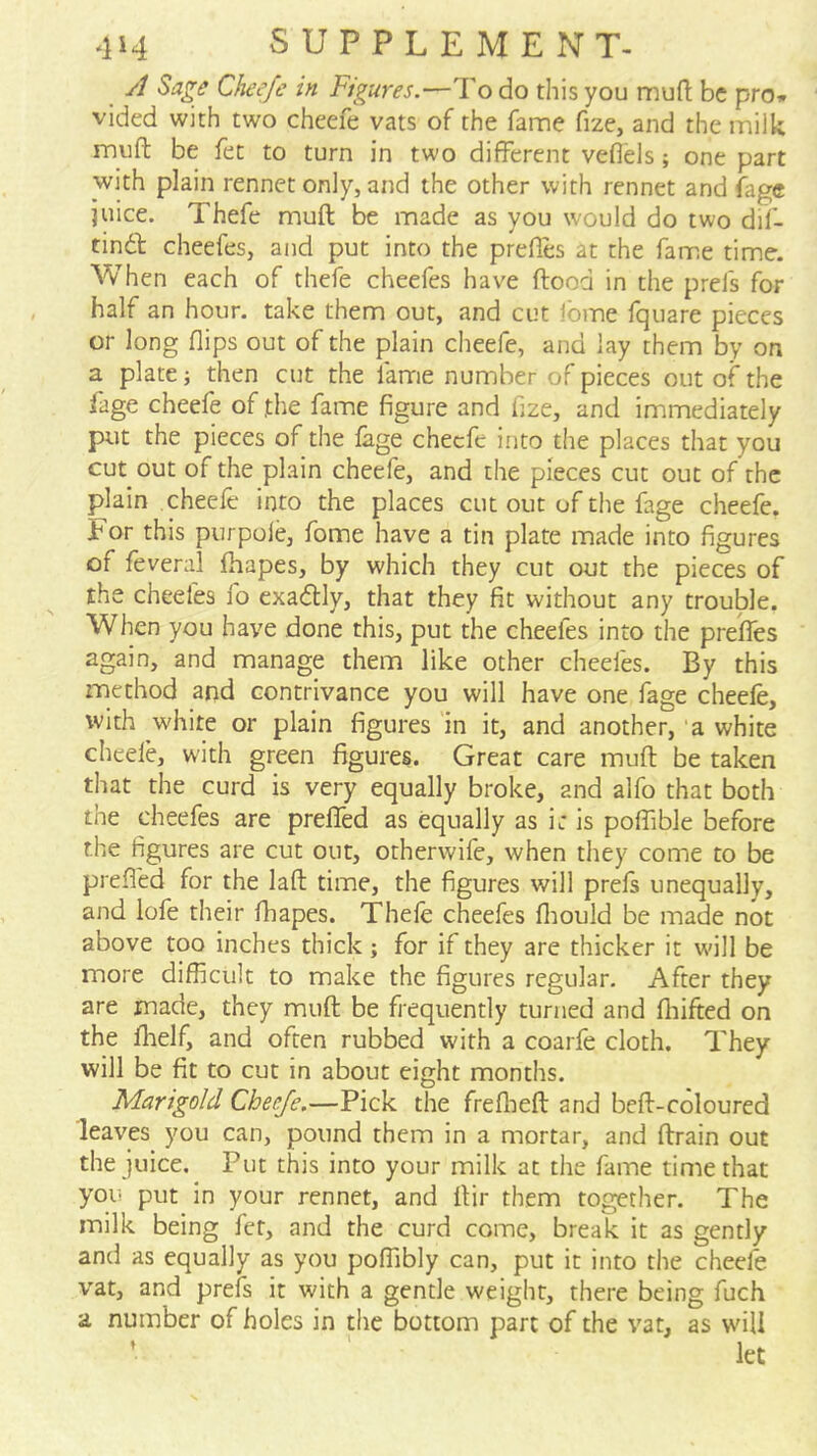 A Sage Cheefe in Figures.—To do this you niufl: be pro* vided with two cheefe vats of the fame fize, and the milk muft be fee to turn in two different veflels; one part with plain rennet only, and the other with rennet and fage juice. Thefe muft be made as you would do two dif- tindl cheefes, and put into the prefles at the fame time. When each of thefe cheefes have ftood in the prefs for half an hour, take them out, and cut Ibme fquare pieces or long flips out of the plain cheefe, and lay them by on a plate then cut the fame number of pieces out of the fage cheefe of,the fame figure and fize, and immediately put the pieces of the fage cheefe into the places that you cut out of the plain cheefe, and the pieces cut out of the plain cheefe into the places cut out of the fage cheefe. For this purpole, fome have a tin plate made into figures of feveral fhapes, by which they cut out the pieces of the cheefes fo exadly, that they fit without any trouble. When you have done this, put the cheefes into the prefles again, and manage them like other cheefes. By this method and contrivance you will have one fage cheefe, with white or plain figures in it, and another, ‘a white cheefe, with green figures. Great care muft be taken that the curd is very equally broke, and alfo that both the cheefes are preflTed as equally as i: Is poffible before the figures are cut out, otherwife, when they come to be prefled for the laft time, the figures will prefs unequally, and iofe their fhapes. Thefe cheefes fliould be made not above too inches thick; for if they are thicker it w'ill be more difficult to make the figures regular. After they are made, they muft be frequently turned and fliifted on the flielf, and often rubbed with a coarfe cloth. They will be fit to cut in about eight months. Marigold Cheefe.—Pick the freflieft and beft-coloured leaves you can, pound them in a mortar, and ftrain out the juice. Put this into your milk at the fame time that you put In your rennet, and ftir them together. The milk being fet, and the curd come, break it as gently and as equally as you poffibly can, put it into the cheefe vat, and prefs it with a gentle weight, there being fuch a number of holes in the bottom part of the vat, as wnll ’ let