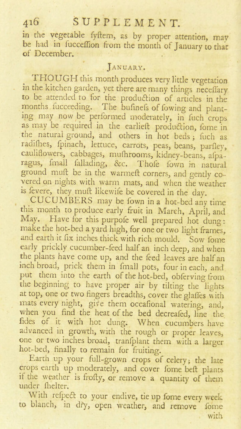 in the vegetable fyftem, as by proper attention, may be had in fucceflion from the month of January to that of December. January. THOUGH this month produces very little vegetation in the kitchen garden, yet there are many things neceffary to be attended to for the produdion of articles in the months fucceeding. The bufinefs of fowing and plant- ing may now be performed moderately, in fuch crops as may be required in the earliefl: produftion, fome in the natural ground, and others in hot beds j fuch as radiflies, fpinach, lettuce, carrots, peas, beans, parfley, cauliflowers, cabbages, muflirooiriS, kidney-beans, afpa- ragus, fmall fallading, &c. Thole fown in natural ground muft be in the warmeft corners, and gently co- vered on nights with warm mats, and when the weather is fevere, they muft likewife be covered in the day. ^ CUCUMBERS may be fown in a hot-bed any time this month to produce early fruit in March, April, and May. Elave for this purpofe well prepared hot dung: make the hot-bed a yard high, for one or two light frames, and earth it fix inches thick with rich mould. Sow fome early prickly cucumber-feed half an inch deep, and when the plants have come up, and the feed leaves are half an inch broad, prick them in fmall pots, four in each, and put them into the earth of the hot-bed, obferving trom the beginning to have proper air by tilting the lights at top, one or two fingers breadths, cover theglalfes with mats every night, gire them occafional watering, and, when you_ find the heat of the bed decreafed, line the, fides of it with hot dung. When cucumbers have advanced in growth, with the rough or proper leaves, one or two inches broad, tranfplant them with a larger hot-bed, finally to remain for fruiting. Earth up your full-grown crops of celery; the late crops earth up moderately, and cover fome beft plants if the weather is frofty, or remove a quantity of them under flielter. With refpeft to your endive, tie up fome every week to blanch, in di^, open w^eather, and remove fome with