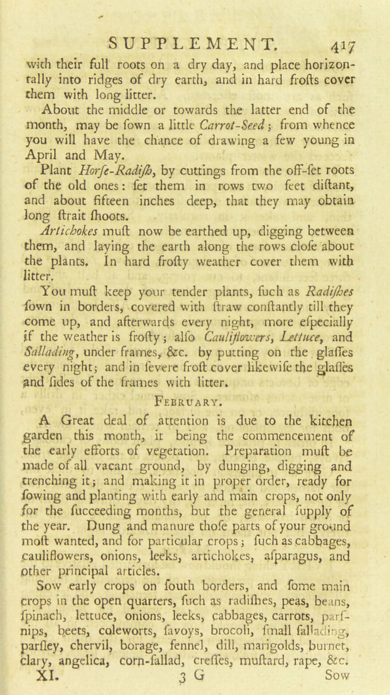 with their full roots on a dry day, and place horizon- tally into ridges of dry earth, and in hard frofts cover them with long litter. About the middle or towards the latter end of the month, may be fown a little Carrot-Seed j from whence you will have the chance of drawing a few young in April and May. Plant Horfe-RadiJhj by cuttings from the ofF-fet roots of the old ones: fet them in rows two feet diftant, and about fifteen inches deep, that they may obtain long ftrait fhoots. Artichokes muft now be earthed up, digging between them, and laying the earth along the rows clofe about the plants. In hard frofty weather cover them with litter. You muft keep yonr tender plants, fuch as Radi/hes fown in borders, covered with rtraw conftantly till they come up, and afterwards every night, more efpccially if the weather is frofty; alio Caulijioivers, Lettuce^ and Salliuiingy under frames, &c. by putting on the glaftes every night; and in leverc froft cover likewifethe glaftes and fides of the frames with litter. February. A Great deal of attention is due to the kitchen garden this month, it being the commencement of the early efforts of vegetation. Preparation muft be made of all vacant ground, by dunging, digging and trenching it; and making it in proper order, ready for fowing and planting with early and main crops, not only for the fucceeding months, but the general fupply of the year. Dung and manure thofe parts of your ground moft wanted, and for particular crops; fuch as cabbages, cauliflowers, onions, leeks, artichokes, afparagus, and Other principal articles. Sow early crops on fouth borders, and fome main crops in the open quarters, fuch as radifties, peas, beans, fpinach, lettuce, onions, leeks, cabbages, carrots, parf- nips, beets, coleworts, favoys, brocoli, fmall faftading, parfley, chervil, borage, fennel, dill, marigolds, burner, clary, angelica, corp-fallad, creffes, muftard, rape, &c. XL 3 G Sow