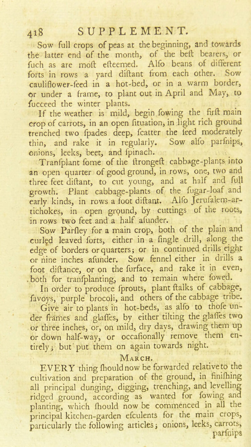 Sow full crops of peas at the beginning, and towards the latter end of the month, of the belt bearers, or fuch as arc moft efteemed. Alfo beans of different forts in rows a yard diftant from each other. Sov/ cauliflower-feed in a hot-bed, or in a warm border, or under a frame, to plant out in April and May, to fucceed the winter plants. If the weather is mild, begin fowing the firft main crop of carrots, in an open fituation, in light rich ground trenched two fpades deep, fcatter the feed moderately thin, and rake it in regularly. Sow alfo parfnips, onions, leeks, beet, and fpinach. Tranfplant fome of the ffrongeft cabbage-plants into an open quarter of good ground, in rows, one, two and three feet diftant, to cut young, and at half and fuU growth. Plant cabbage-plants of the fugar-loaf and early kinds, in rows a foot diftant. Alfo Jerufalem-ar- tichokes, in open ground, by cuttings of the roots, in rows two feet and a half afunder. Sow Parfley for a main crop, both of the plain and curled leaved forts, either in a fingle drill, along the edge of borders or quarters; or in continued drills eight or nine inches afunder. Sow fennel either in drills a foot diftance, or on the furface, and rake it in even, • both for tranfplant!ng, and to remain where fowled. In order to produce Iprouts, plant ftalks of cabbage, favoys, purple brocoli, and others of the cabbage tribe. Give air to plants in hot-beds, as alfo to thofe un- der frames and glaffes, by either tilting the glaffes two or three inches, or, on mild, dry days, drawing them up or down half-way, or occafionally remove them en- tirely; but put them on again towards night. March. EVERY thing fhouldnow be forwarded relative to the cultivation and preparation of the ground, in finifhing all principal dunging, digging, trenching, and levelling ridged ground, according as wanted for fowing and planting, which fhould now be commenced in all the principal kitchen-garden efculents for the main crops, particularly the following articles; onions, leeks, carrots, parfnips