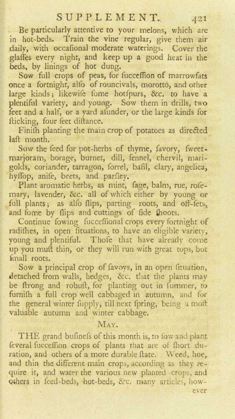 Be particularly attentive to your melons, which are in hot-beds. Train the vine regular, give them air daily, with occafional moderate waterings. Cover the glalies every night, and keep up a good heat in the beds, by linings of hot dung. Sow full crops of peas, for fucccffion of marrowfats once a fortnight, alfo of rouncivals, morotto, and other large kinds; likewife fome hotfpurs, &c. to have a plentiful variety, and young. Sow them in drills, two feet and a half, or a yard afunder, or the large kinds for flicking, four feet diftance. Finifli planting the main crop of potatoes as directed laft month. Sow the feed for pot-herbs of thyme, favory, fweet- marjoram, borage, burner, dill, fennel, chervil, mari- golds, coriander, tarragon, forrel, bafil, clary, angelica, hylTop, anife, beets, and pardey. Plant aromatic herbs, as mint, fage, balm, rue, rofe- mary, lavender, dec. all of which either by young or full plants; as alfo dips, parting roots, and od-fetS),^ and fome by dips and cuttings of fide fhoots. Continue fowing fucceflional crops every fortnight of radidies, in open fituations, to have an eligible variety, young and plentiful. Thofe that have already come up you mud: thin, or they will run with great tops, but fmall roots. Sow a principal crop of favoys, in an open fituation, detached from walls, hedges, &c. that the plants may be drong and robud, for planting out in fummer, to furnidi a full crop well cabbaged in autumn, and for the general winter fupply, till next fpring, being a mod valuable autumn and winter cabbage. May. THE grand bufinefs of this month is, to fow and plant feveral fuccedion crops of plants rhat are of diort du- ration, and others of a more durable date. Weed, hoe, and thin the different main crops, according as they re- quire it, and water the various new planted crops, and Others in feed-beds, hot-beds, &rc, many articles, how- ever