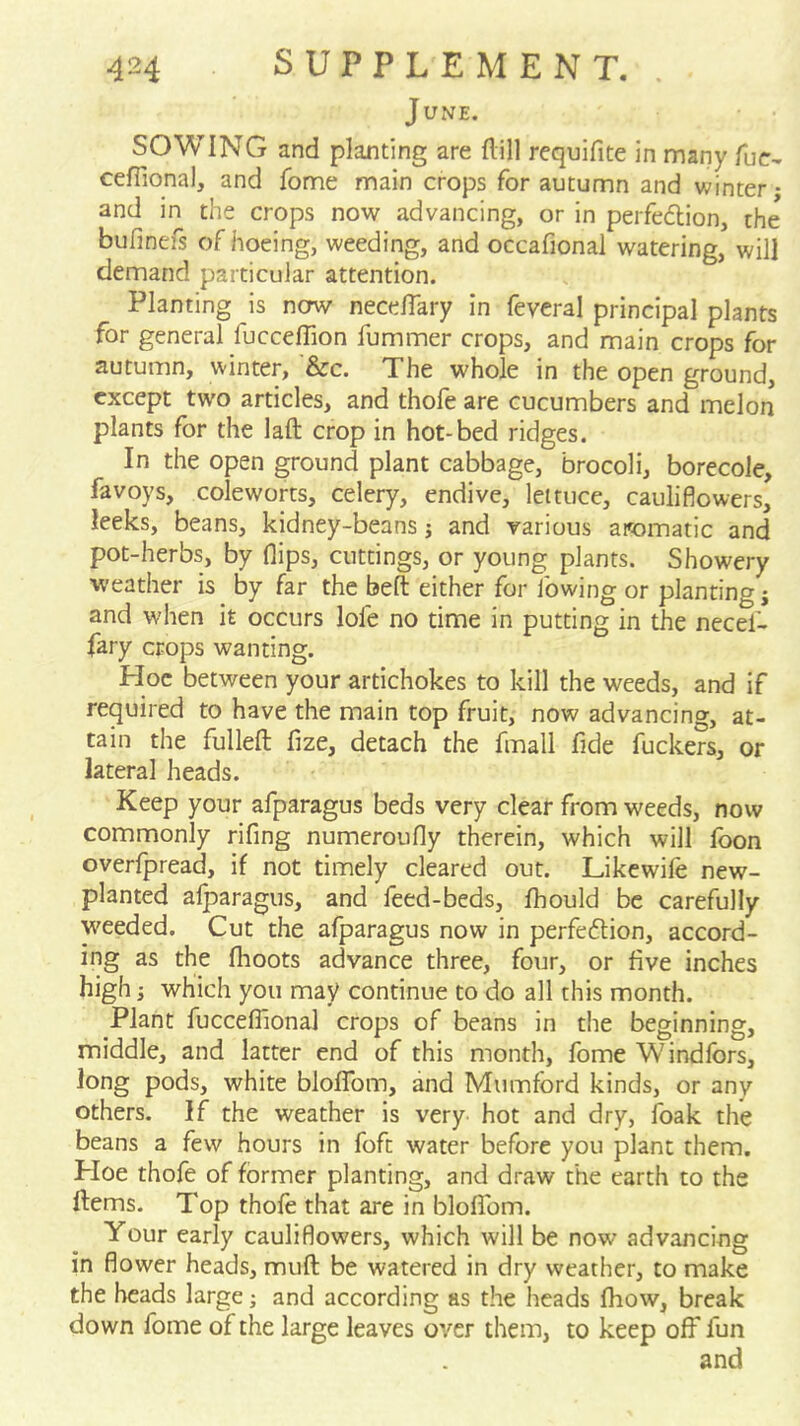 June. SOWING and planting are flill requifite in many fuc- ceffional, and fome main crops for autumn and winter - and in the crops now advancing, or in peifedion, the bufinefs of hoeing, weeding, and occafional watering, will demand particular attention. Planting is nerw necelTary in fevcral principal plants for general fucceffion fummer crops, and main crops for autumn, winter, &c. The whole in the open ground, except two articles, and thofe are cucumbers and melon plants for the laft crop in hot-bed ridges. In the open ground plant cabbage, brocoli, borecole, favoys, coleworts, celery, endive, lettuce, cauliflowers, leeks, beans, kidney-beans j and various aromatic and pot-herbs, by flips, cuttings, or young plants. Showery weather is by far the beft either for lowing or planting j and when it occurs lofe no time in putting in the necef- fary crops wanting. Hoc between your artichokes to kill the weeds, and if required to have the main top fruit, now advancing, at- tain the fulleft fize, detach the fmall fide fuckers, or lateral heads. Keep your afparagus beds very clear from weeds, now commonly rifing numeroufly therein, which will fbon overfpread, if not timely cleared out. Likewile new- planted alparagus, and feed-beds, flhould be carefully weeded. Cut the afparagus now in perfection, accord- ing as the (hoots advance three, four, or five inches high; which you may continue to do all this month. Plant fuccelTional crops of beans in the beginning, middle, and latter end of this month, fome Windfors, long pods, white blofTom, and Mumford kinds, or any others. If the weather is very hot and dry, foak the beans a few hours in foft water before you plant them. Ploe thofe of former planting, and draw the earth to the ftems. Top thofe that are in blofTom. Your early cauliflowers, which will be now advancins in flower heads, mull: be watered in dry weather, to make the heads large; and according as the heads (how, break down fome of the large leaves over them, to keep off fun and