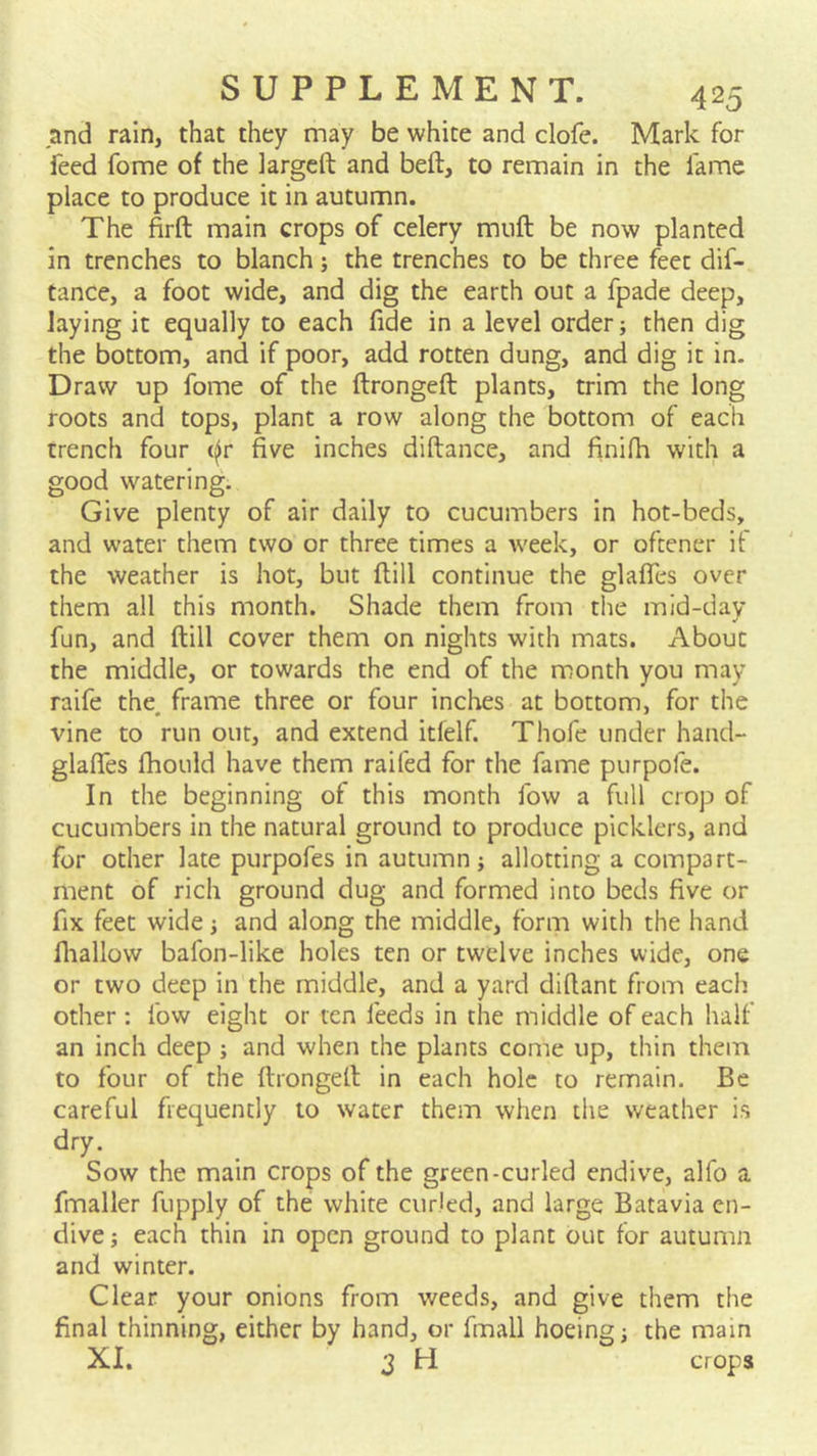 and rain, that they may be white and clofe. Mark for feed fome of the largcft and beft, to remain in the fame place to produce it in autumn. The firft main crops of celery muft be now planted in trenches to blanch; the trenches to be three feet dif- tance, a foot wide, and dig the earth out a fpade deep, laying it equally to each fide in a level order; then dig the bottom, and if poor, add rotten dung, and dig it in. Draw up fome of the ftrongeft plants, trim the long roots and tops, plant a row along the bottom of each trench four (^r five inches diftance, and finifh with a good watering. Give plenty of air daily to cucumbers in hot-beds, and water them two or three times a week, or oftener it the weather is hot, but ftill continue the glaffes over them all this month. Shade them from the mid-day fun, and ftill cover them on nights with mats. About the middle, or towards the end of the month you may raife the, frame three or four inches at bottom, for the vine to run out, and extend itfelf. Thofe under hand- glaffes fhould have them raifed for the fame purpofe. In the beginning of this month fow a full crop of cucumbers in the natural ground to produce picklers, and for other late purpofes in autumn; allotting a compart- ment of rich ground dug and formed into beds five or fix feet wide; and along the middle, form with the hand fiiallow bafon-like holes ten or twelve inches wide, one or two deep in the middle, and a yard diftant from each other: fow eight or ten feeds in the middle of each half an inch deep ; and when the plants come up, thin them to four of the ftrongeft in each hole to remain. Be careful frequently to water them when the weather is dry. Sow the main crops of the green-curled endive, alfo a fmaller fupply of the white curled, and large Batavia en- dive ; each thin in open ground to plant out for autumn and winter. Clear your onions from weeds, and give them the final thinning, either by hand, or fmall hoeing; the main XI. 3 H crops