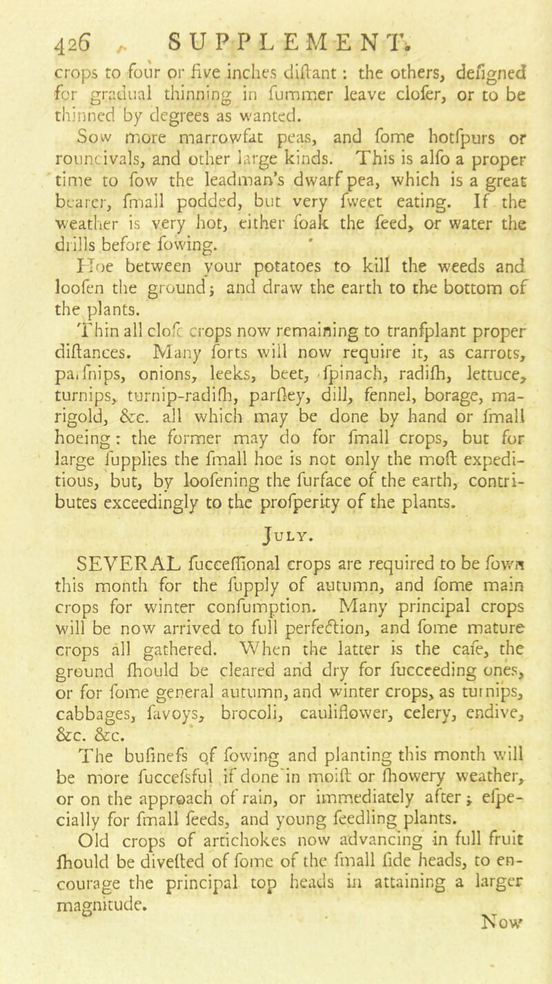 crops to four or five inches diflant: the others, defigned for gradual thinning in fummer leave clofer, or to be thinned by degrees as wanted. Sow more marrowfat peas, and fome hotfpurs or rouncivals, and other large kinds. This is alfo a proper time to fow the leadman’s dwarf pea, which is a great bearer, fmall podded, but very fweet eating. If the weather is very hot, either foak the feed, or water the drills before fowing. Iloe between your potatoes to kill the weeds and loofen the ground j and draw the earth to the bottom of the plants. Thin all clofc crops now remaining to tranfplant proper diflances. Many forts will now require it, as carrots, paifnips, onions, leeks, beet, -fpinach, radifh, lettuce, turnips, turnip-radiOi, parfley, dill, fennel, borage, ma- rigold, Szc. all which may be done by hand or fmall hoeing : the former may do for fmall crops, but for large fupplies the fmall hoe is not only the mod expedi- tious, but, by loofening the furface of the earth, contri- butes exceedingly to the profperity of the plants. July. SEVERAL fuccefilonal crops are required to be fown this month for the fupply of autumn, and fome main crops for winter confumption. Many principal crops will be now arrived to full perfeflion, and fome mature crops all gathered. When the latter is the cafe, the ground fhould be cleared and dry for fuccceding ones, or for fome general autumn, and winter crops, as turnips, cabbages, favoys, brocoli, cauliflower, celery, endive, &c. &c. The bufinefs of fowing and planting this month will be more fuccefsful if done'in moifl; or flaowery weather, or on the approach of rain, or immediately after j efpe- cially for fmall feeds, and young feedling plants. Old crops of artichokes now advancing in full fruit fhould be diveded of fome of the fmall fide heads, to en- courage the principal top heads in attaining a larger magnitude. Now