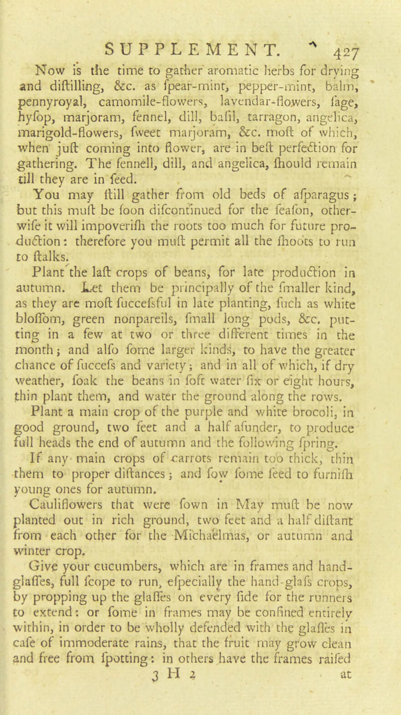 A 427 Now is the time to gather'aromatic herbs for drying and diftilling, &c. as fpear-mint, pepper-mint, balm, pennyroyal, camomile-flowers, lavendar-flowers, fage, hyfbp, marjoram, fennel, dill, bafil, tarragon, angelica, marigold-flowers, fweet marjoram, &c. moft of which, when juft coming into flower, are in beft perfedion for gathering. The fennell, dill, and angelica, fhould remain ciJl they are in feed. You may (till gather from old beds of afparagus; but this muft be foon difcontinued for the feafon, other- wife it will impoverifli the roots too much for future pro- dudlion: therefore you muft permit all the Ihodts to run to ftalks. Plant the laft crops of beans, for late produdlion in autumn. JLet them be principally of the fmaller kind, as they arc moft fuccefsful in late planting, fuch as white bloflbm, green nonpareils, fmall long pods, &c. put- ting in a few at two or three different times in the month; and alfo fome larger kinds, to have the greater chance of fuccefs and variety; and in all of which, if dry weather, foak the beans in fofc water fix or eight hours, thin plant them, and water the ground along the rows. Plant a main crop of the purple and white brocoli, in good ground, two feet and a half afunder, to produce full heads the end of autumn and the following fpring. If any main crops of carrots remain too thick, thin them to proper diftances ; and foyy fome feed to furnifh young ones for autumn. Cauliflowers that were fown in May muft be now planted out in rich ground, two feet and a half diftant from each other for the Michaelmas, or autumn and winter crop. Give your cucumbers, which are in frames and hand- glaffes, full fcope to run, efpecially the hand-glafs crops, by propping up the glafles on every fide for the runners to extend: or fome in frames may be confined entirelv within, in order to be wholly defended with the glafles in cafe of immoderate rains, that the fruit may grow clean and free from fpotting: in others have the frames raifed
