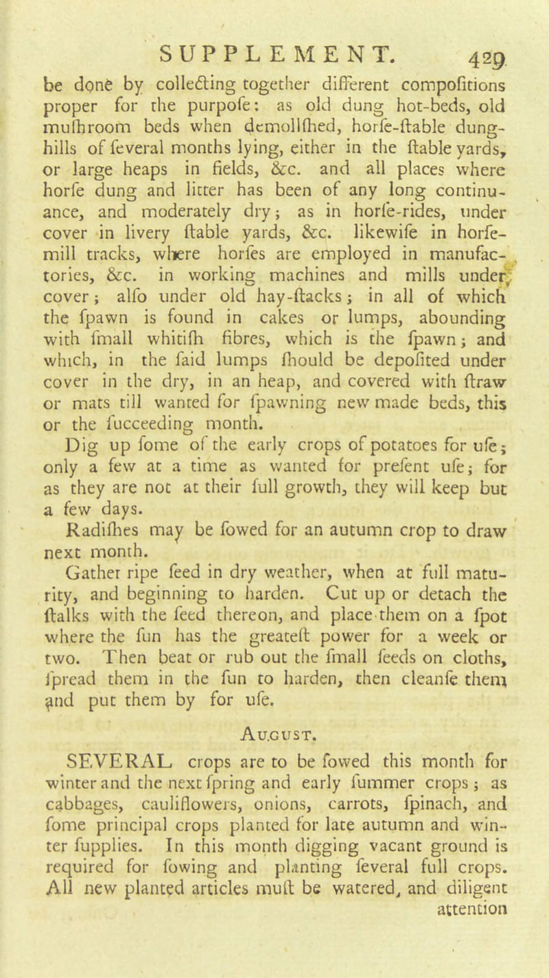 be done by collefting together different compofitions proper for the purpofe: as old dung hot-beds, old mulhroom beds when dcmolKlied, horfe-ftable dung- hills of feveral months lying, either in the ftable yards, or large heaps in fields, &c. and all places where horfe dung and litter has been of any long continu- ance, and moderately dry; as in horfe-rides, under cover in livery ftable yards, &c. likewife in horfe- mill tracks, wliere horfes are employed in manufac- tories, &c. in working machines and mills under cover; alfo under old hay-ftacks; in all of which the fpawn is found in cakes or lumps, abounding with fmall whitifli fibres, which is the fpawn; and which, in the faid lumps fliould be depofited under cover in the dry, in an heap, and covered with ftraw or mats till wanted for fpawning new made beds, this or the fucceeding month. Dig up fome of the early crops of potatoes for ufe; only a few at a time as wanted for prefent ufe; for as they are not at their full growth, they will keep but a few days. Radillies may be fowed for an autumn crop to draw next month. Gather ripe feed in dry weather, when at full matu- rity, and beginning to harden. Cut up or detach the ftalks with the feed thereon, and place them on a fpot where the fun has the greateft power for a week or two. Then beat or rub out the fmall feeds on cloths, Jpread them in the fun to harden, then cleanfe them ^nd put them by for ufe. Au.gust. SEVERAL crops are to be fowed this month for winter and the next fpring and early fummer crops; as cabbages, cauliflowers, onions, carrots, fpinach, and fome principal crops planted for late autumn and win- ter fupplies. In this month digging vacant ground is required for fowing and planting feveral full crops. All new planted articles mult be watered, and diligent attention