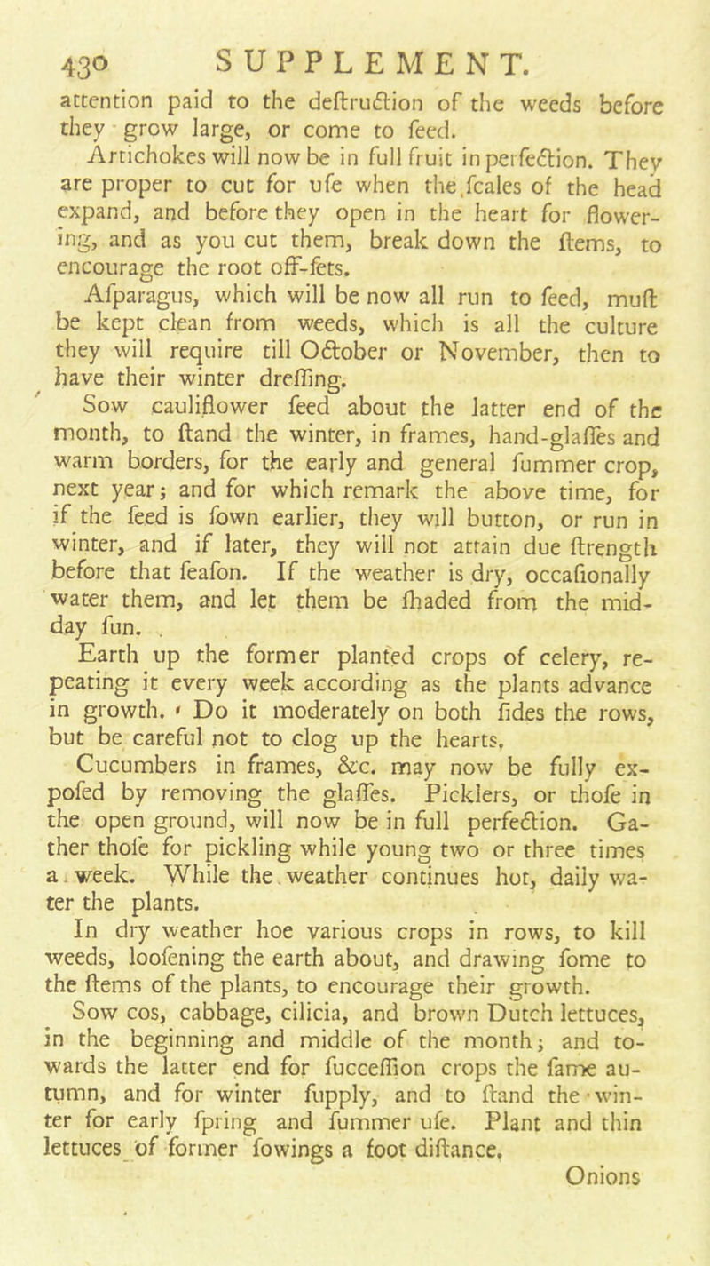 attention paid to the deftruftion of the weeds before they grow large, or come to feed. Artichokes will now be in full fruit in perfection. They are proper to cut for ufe when the.fcales of the head expand, and before they open in the heart for flower- ing, and as you cut them, break down the items, to encourage the root off-fets. Afparagus, which will be now all run to feed, mud be kept clean from weeds, which is all the culture they will require till October or November, then to have their winter drefflng. Sow cauliflower feed about the latter end of the month, to ftand the winter, in frames, hand-glafles and warm borders, for the early and general fummer crop, next year; and for which remark the above time, for if the feed is fown earlier, they will button, or run in winter, and if later, they will not attain due ftrength before that feafon. If the weather is dry, occafionally water them, and let them be fhaded from the mid- day fun. . Earth up the former planted crops of celery, re- peating it every week according as the plants advance in growth. » Do it moderately on both fides the rows, but be careful not to clog up the hearts. Cucumbers in frames, &c. may now be fully ex- pofed by removing the glafTes. Picklers, or thofe in the open ground, will now be in full perfection. Ga- ther thofe for pickling while young two or three times a. week. While the. weather continues hot, daily wa- ter the plants. In dry weather hoe various crops in rows, to kill weeds, loofening the earth about, and drawing fome to the ftems of the plants, to encourage their growth. Sow cos, cabbage, cilicia, and brown Dutch lettuces, in the beginning and middle of the month; and to- wards the latter end for fuccelTion crops the fame au- tumn, and for winter fupply, and to ftand the-win- ter for early fpring and fummer ufe. Plant and thin lettuces of former fowings a foot diftance, Onions