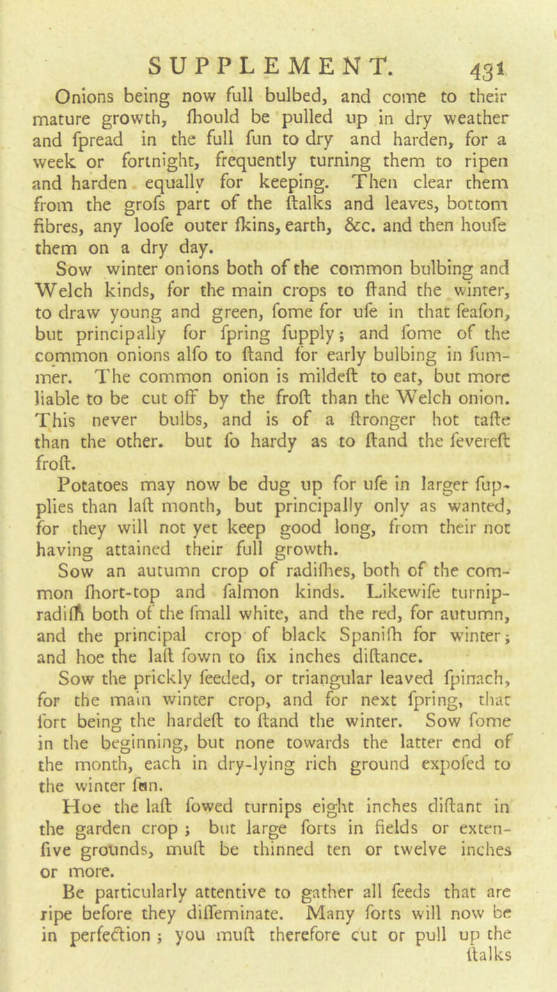 Onions being now full bulbed, and come to their mature growth, Ihould be pulled up in dry weather and fpread in the full fun to dry and harden, for a week or fortnight, frequently turning them to ripen and harden equally for keeping. Then clear them from the grofs part of the ftalks and leaves, bottom fibres, any loofe outer fkins, earth, &c. and then houfe them on a dry day. Sow winter onions both of the common bulbing and Welch kinds, for the main crops to ftand the winter, to draw young and green, fome for ufe in that feafon, but principally for fpring fupply; and fome of the common onions alfo to ftand for early bulbing in fum- mer. The common onion is mildeft to eat, but more liable to be cut off by the froft than the Welch onion. This never bulbs, and is of a ftronger hot tafte than the other, but fo hardy as to ftand the feveieft froft. Potatoes may now be dug up for ufe in larger fup- plies than laft month, but principally only as wanted, for they will not yet keep good long, from their not having attained their full growth. Sow an autumn crop of radiflies, both of the com- mon fhort-top and falmon kinds. Likewife turnip- radiffi both of the fmall white, and the red, for autumn, and the principal crop of black Spanifh for w'inter; and hoe the laft fown to fix inches diftance. Sow the prickly feeded, or triangular leaved fpinach, for the main winter crop, and for next fpring, that fort being the hardeft to ftand the winter. Sow fome in the beginning, but none towards the latter end of the month, each in dry-lying rich ground expofed to the winter fern. Hoe the laft fowed turnips eight inches diftant in the garden crop ; but large forts in fields or exten- five grounds, muft be thinned ten or twelve inches or more. Be particularly attentive to gather all feeds that are ripe before they diffeminate. Many forts will now be in perfe<ftion ; you muft therefore cut or pull up the ftalks
