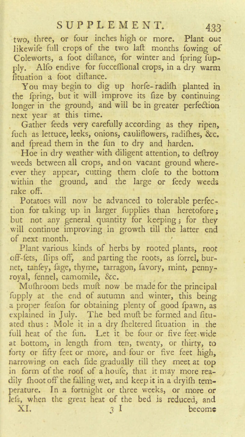 two, three, or four inches high or more. Plant ouc likewife full crops of the two laft months fowing of Cole worts, a foot diftance, for winter and fpring fup- ply. Alfo endive for fuccefiional crops, in a dry warm fituation a foot diftance. You may begin to dig up horfe- radifti planted in the fpring, but it will improve its fize by continuing longer in the ground, and will be in greater perfedtion next year at this time. , Gather feeds very carefully according as they ripen, fuch as lettuce, leeks, onions, cauliflowers, radifhes, &c, and fpread them in the fun to dry and harden. Hoe in dry weather with diligent attention, to deftroy weeds between all crops, and on vacant ground where- ever they appear, cutting them clofe to the bottom within the ground, and the large or feedy weeds rake off. Potatoes will now be advanced to tolerable perfec- tion for taking up in larger fupplies than heretofore; but not any general quantity for keeping; for they will continue improving in growth till the latter end of next month. Plant various kinds of herbs by rooted plants, root off-fets, flips off, and parting the roots, as forrel, bur- net, tanfey, fage, thyme, tarragon, favory, mint, penny- royal, fennel, camomile, &c. Mufhroom beds muft now be made for the principal fupply at the end of autumn and winter, this being a proper fealbn for obtaining plenty of good fpawn, as explained in July. The bed muft be formed and fitu- ated thus : Mole it in a dry fheltered fituation in the full heat of the fun. Let it be four or five feet wide at bottom, in length from ten, twenty, or thirty, to forty or fifty feet or more, and four or five feet high, narrowing on each fide gradually till they meet at top in form of the roof of a houfe, that it may more rea- dily fhoot off the falling wet, and keep it in a dryifh tem- perature. In a fortnight or three weeks, or more or lefs, when the great heat of the bed is reduced, and XI, I become