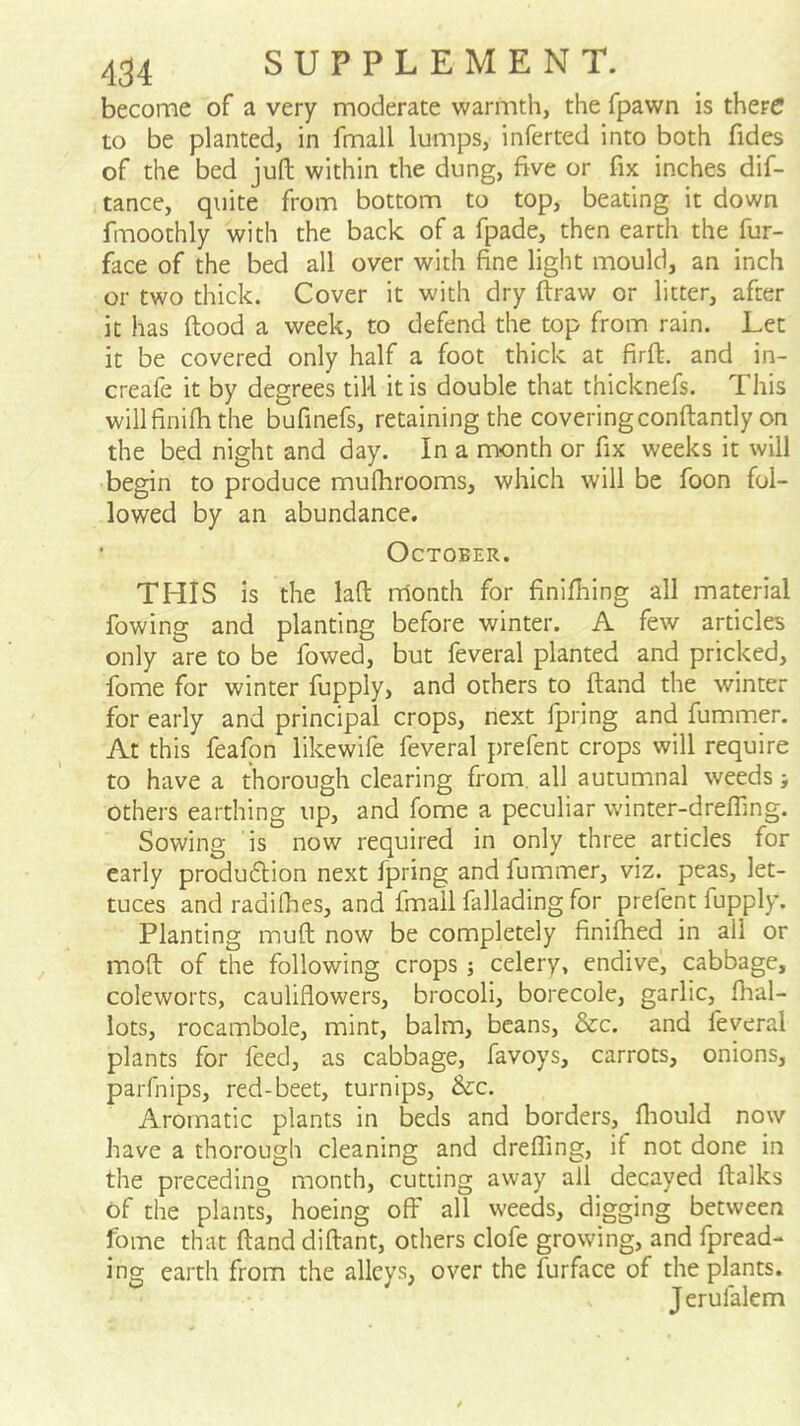 become of a very moderate warmth, the fpawn is there to be planted, in fmall lumps, inferted into both fides of the bed juft within the dung, five or fix inches dif- tance, quite from bottom to top, beating it down fmoothly with the back of a fpade, then earth the fur- face of the bed all over with fine light mould, an inch or two thick. Cover it with dry ftraw or litter, after it has ftood a week, to defend the top from rain. Let it be covered only half a foot thick at firft. and in- creafe it by degrees tiU it is double that thicknefs. This willfinifh the bufinefs, retaining the coveringconftantly on the bed night and day. In a month or fix weeks it will begin to produce mufhrooms, which will be foon fol- lowed by an abundance. October. THIS is the laft nrtonth for finifhing all material fowing and planting before winter. A few articles only are to be fowed, but feveral planted and pricked, fome for winter fupply, and others to ftand the winter for early and principal crops, next Ipring and fummer. At this feafpn likewife feveral prefent crops will require to have a thorough clearing from, all autumnal weeds; others earthing up, and fome a peculiar winter-drefling. Sowing is now required in only three articles for early produ6lion next fpring and fummer, viz. peas, let- tuces andradifties, and fmall fallading for prefent fupply. Planting muft now be completely finiftied in all or moft of the following crops; celery, endive, cabbage, coleworts, cauliflowers, brocoli, borecole, garlic, fhal- lots, rocambole, mint, balm, beans, &c. and feveral plants for feed, as cabbage, favoys, carrots, onions, parfnips, red-beet, turnips, &c. Aromatic plants in beds and borders, fliould now have a thorough cleaning and drefling, if not done in the preceding month, cutting away all decayed ftalks of the plant?, hoeing off all weeds, digging between fome that ftand diftant, others clofe growing, and fpread- ing earth from the alleys, over the furface of the plants. Jerufalcm