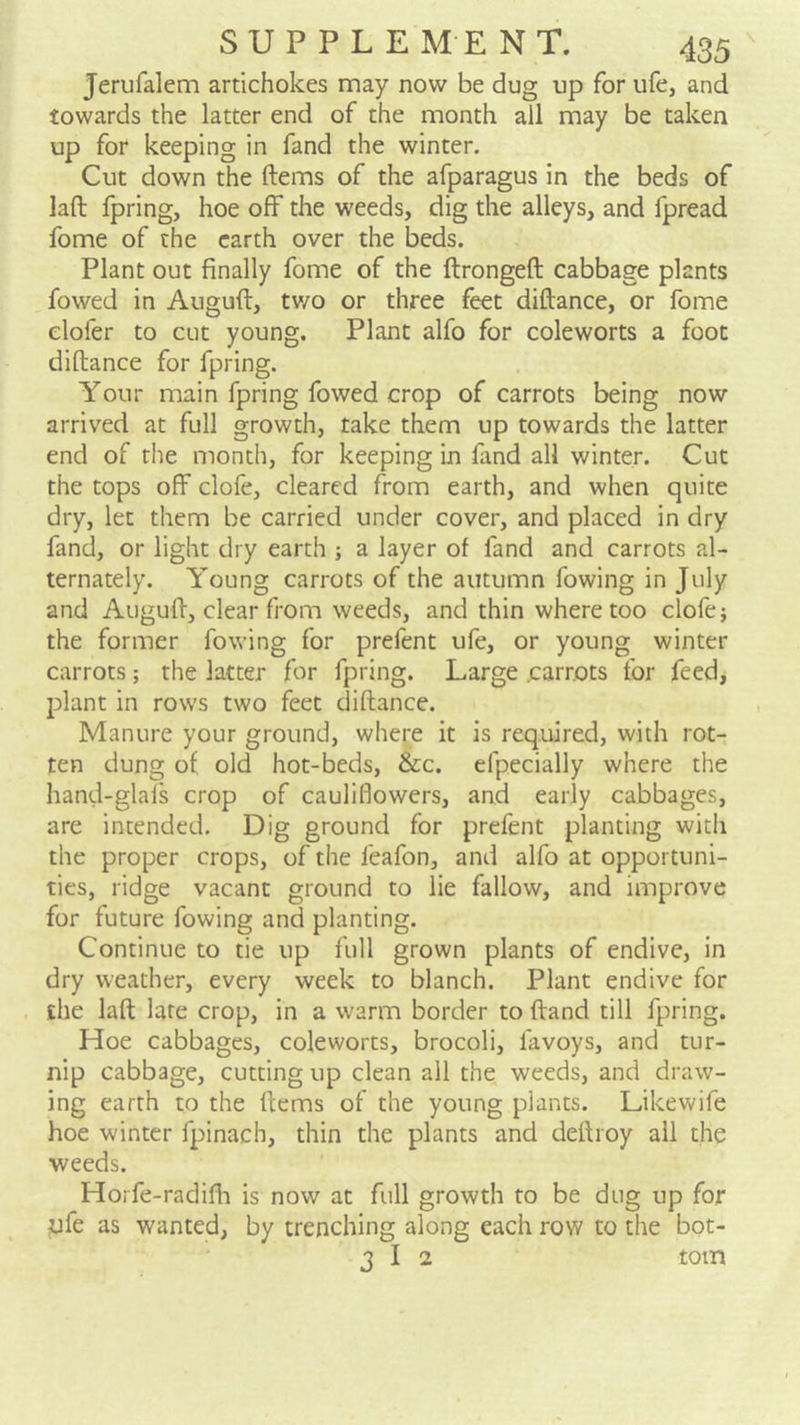 Jerufalem artichokes may now be dug up for ufe, and towards the latter end of the month all may be taken up for keeping in fand the winter. Cut down the ftems of the afparagus in the beds of laft fpring, hoe off the weeds, dig the alleys, and fpread fome of the earth over the beds. Plant out finally fome of the ftrongeft cabbage plants fowed in Auguft, tv/o or three feet diftance, or fome elofer to cut young. Plant alfo for coleworts a foot diftance for fpring. Your main fpring fowed crop of carrots being now arrived at full growth, take them up towards the latter end of the month, for keeping in fand all winter. Cut the tops off clofe, cleared from earth, and when quite dry, let them be carried under cover, and placed in dry fand, or light dry earth ; a layer of fand and carrots al- ternately. Young carrots of the autumn fowing in July and Auguft, clear from weeds, and thin where too clofe j the former fowing for prefent ufe, or young winter carrots; the latter for fpring. Large carrots for feed, plant in rows two feet diftance. Manure your ground, where it is required, with rot- ten dung of old hot-beds, &c. efpecially where the hand-glafs crop of cauliflowers, and early cabbages, are intended. Dig ground for prefent planting with the proper crops, of the feafon, and alfo at opportuni- ties, ridge vacant ground to lie fallow, and improve for future fowing and planting. Continue to tie up full grown plants of endive, in dry weather, every week to blanch. Plant endive for the laft late crop, in a warm border to ftand till fpring. Hoe cabbages, coleworts, brocoli, favoys, and tur- nip cabbage, cutting up clean all the weeds, and draw- ing earth to the ftems of the young plants. Likewife hoe winter fpinach, thin the plants and deftroy ail the weeds. Horfe-radifli is now at full growth to be dug up for iife as wanted, by trenching along each row to the bot- 3 I 2 tom