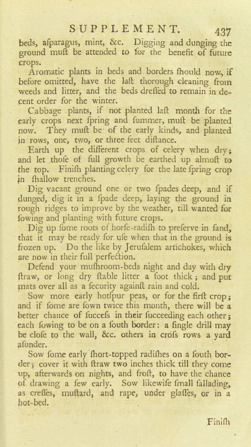 beds, afparagus, mint, &c. Digging and dunging the ground muft be attended to for the benefit of future crops. Aromatic plants in beds and borders fhould now^ if before omitted, have the laft thorough cleaning from weeds and litter, and the beds dreffed to remain in de- cent order for the winter. Cabbage plants, if not planted laft month for the early crops next fpring and fummer, muft be planted now. They muft be- of the early kinds, and planted in rows, one, two, or three feet diftancc. Earth up the different crops of celery when dry; and let thofe of full growth be earthed up almoft to the top. Finifh planting celery for the late fpring crop jn lhallow trenches. Dig vacant ground one or two fpades deep, and if dunged, dig it in a fpade deep, laying the ground in rough ridges to improve by the weather, till wanted for fowing and planting with future crops. Dig up fome roots of horfe-radifh to preferve in fand, that it may be ready for ufe when that in the ground is frozen up. Do the like by Jerufalem artichokes, which are now in their full perfecfion. Defend your mufliroom-beds night and day with dry ftraw, or long dry ftable litter a foot thick; and put niats over all as a fecurity againft rain and cold. Sow more early hotfpur peas, or for the firft crop; and if fome are fown twice this month, there will be a better chance of fuccefs in their fucceeding each other; each fowing to be on a fouth border: a fingle drill may be clofe to the wall, &c. others in croTs rows a yard afunder. Sow fome early fhort-topped radifhes on a fouth bor- der j cover it with ftraw two inches thick till they come up, afterwards on nights, and froft, to have the chance of drawing a few early. Sow likewife fmall fallading, as creffes, muftard, and rape, under glaffes, or in a hot-bed. Finifli