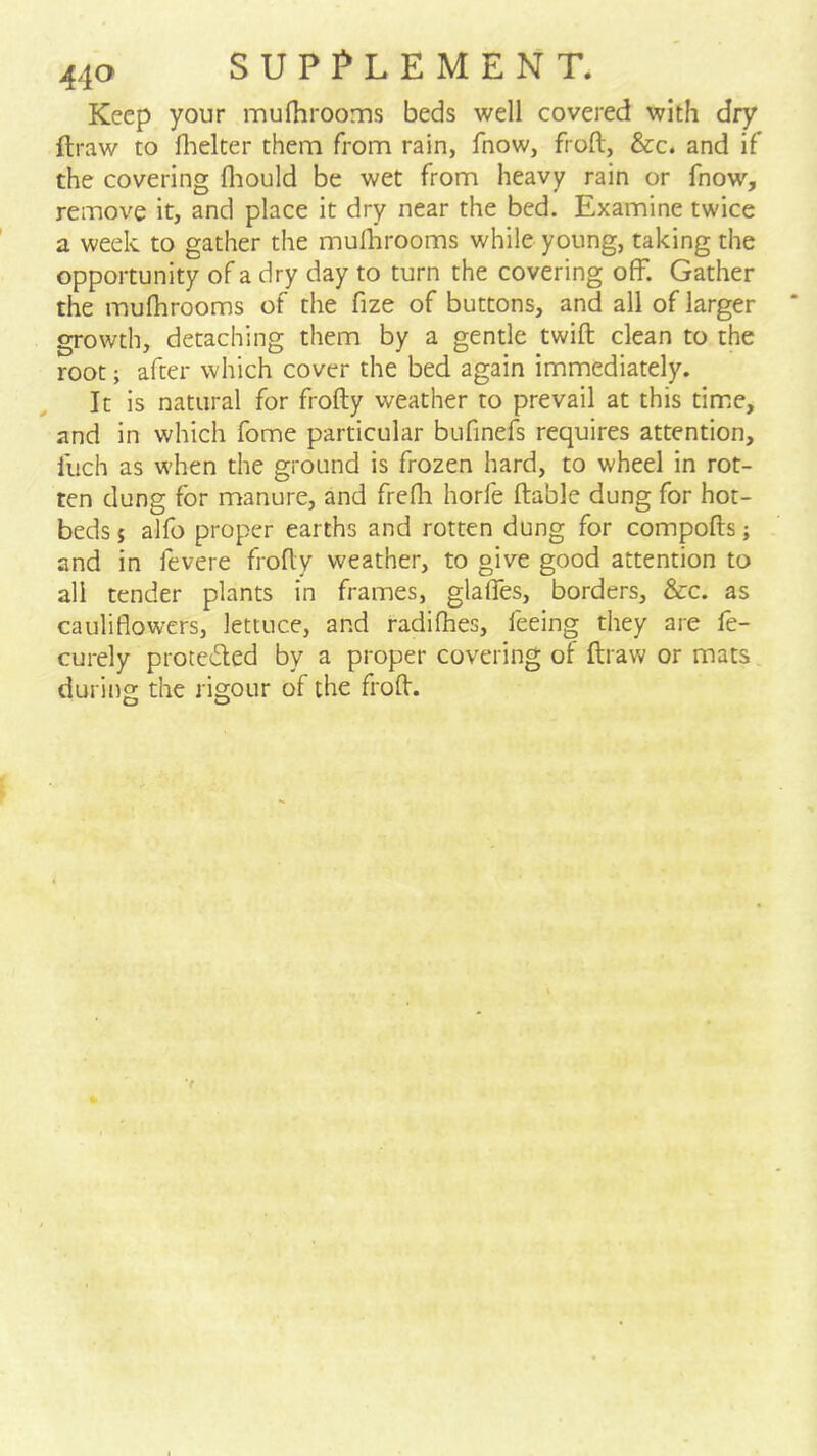 Keep your mufhrooms beds well covered with dry flraw to flielter them from rain, fnow, froft, &c. and if the covering fliould be wet from heavy rain or fnow, remove it, and place it dry near the bed. Examine twice a week to gather the muihrooms while young, taking the opportunity of a dry day to turn the covering off. Gather the mufhrooms of the fize of buttons, and all of larger growth, detaching them by a gentle twift clean to the root; after which cover the bed again immediately. It is natural for frofty weather to prevail at this time, and in which fome particular bufinefs requires attention. Inch as when the ground is frozen hard, to wheel in rot- ten clung for manure, and frefh horfe liable dung for hot- beds $ alfo proper earths and rotten dung for compofts; and in fevere frofly weather, to give good attention to all tender plants in frames, glaffes, borders, &c. as cauliflowers, lettuce, and radifhes, feeing they are fe- curely protei5led by a proper covering of ftraw or mats during the rigour of the frofl.