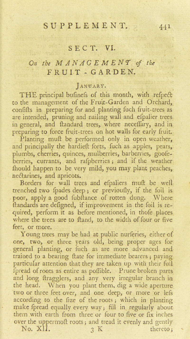S E C T. VI. On the MANAGEMENT of th^ FRUIT-GARDEN. January. THE principal bufinefs of this month, with refpeft to the management of the Fruix-Garden and Orchard,, confifts in preparing for and planting fuch fruit-trees as are intended, pruning and nailing wall and efpalier trees in general, and ftandard trees,, where necelTary, and in preparing to force fruit-trees on hot walls for early fruit. Planting muft be performed only in open weather, and principally the hardieft forts, fuch as apples, pears, plumbs, cherries, quinces, mulberries, barberries, goofe- berries, currants, and rafpberries; and if the weather fhould happen to be very mild, you may plan: peaches, nedlarines, and apricots. Borders for wall trees and efpaliers muft be well trenched two fpades deep; or previoufly, if the foil is poor, apply a good fubftance of rotten dung. Whero ftandards are defigned, if improvement in the foil is re- quired, perform it as before mentioned, in thofe places where the trees are to ftand, to the width of four or five feet, or more. Young trees may be had at public nurferies, either of one, two, or three years old, being proper ages for general planting, or fuch as are more advanced and trained to a bearing ftate for immediate bearers; paying particular attention that they are taken up with their full fpread of roots as entire as poflible. Prune broken parts and long ftragglers, and any very irregular branch in the head. When you plant them, dig a wide aperture two or three feet over, and one deep, or more or lefs according to the fize of the roots which in planting make fpread equally every way; fill in regularly about them with earth from three or four to five or fix inches over the uppermoft roots 5 and tread it evenly and gently No. XII. 3 K thereto i