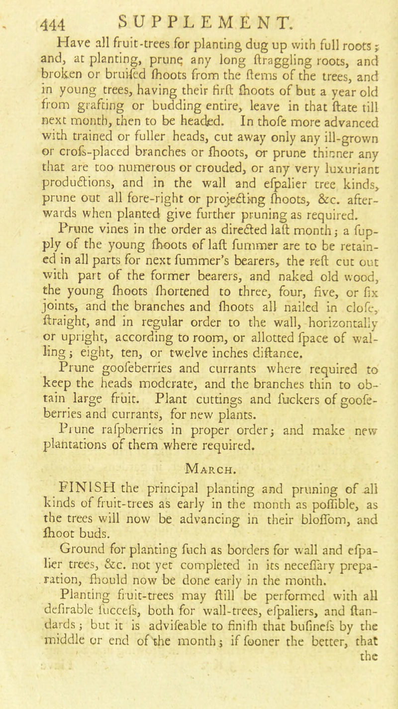 Have all fruit-trees for planting dug up with full roots; and, at planting, prunq any long draggling roots, and broken or bruised (boots from the ftems of the trees, and in young trees, having their Hrft {hoots of but a year old from grafting or budding entire, leave in that date till next month, then to be headjed. In thofe more advanced with trained or fuller heads, cut away only any ill-grown or crofs-placed branches or fhoots, or prune thinner any that are too numerous or crouded, or any very luxuriant produdlions, and in the wall and efpaller tree kinds, prune out all fore-right or projeding (hoots, &c. after- wards when planted give further pruning as required. Prune vines in the order as diredled lad month j a fup- ply of the young (hoots of lad dimmer are to be retain- ed in all parts for next dimmer’s bearers, the red cut out with part of the former bearers, and naked old wood, the young fhoots diortened to three, four, five, or dx joints, and the branches and dioots all nailed in clofe, draight, and in regular order to the wall, horizontally or upright, according to room, or allotted fpace of wal- ling j eight, ten, or twelve inches didance. Prune goofeberries and currants where required to keep the heads moderate, and the branches thin to ob- tain large fruit. Plant cuttings and fuckers of goofe- berries and currants, for new plants. Prune rafpberries in proper order; and make new plantations of them where required. March. FINISH the principal planting and pruning of all kinds of fruit-trees as early in the month as polTible, as the trees will now be advancing in their bloifom, and Ihoot buds. Ground for planting fuch as borders for wall and efpa- lier trees, &c. not yet completed in its neceflary prepa- ration, fhould now be done early in the month. Planting fiuit-trees may dill be performed with all defirable liiccel's, both for wall-trees, efpaliers, and dan- dards; but it Is advifeable to (inifli that bufinel's by the middle or end of the month; if fooner the better, that the