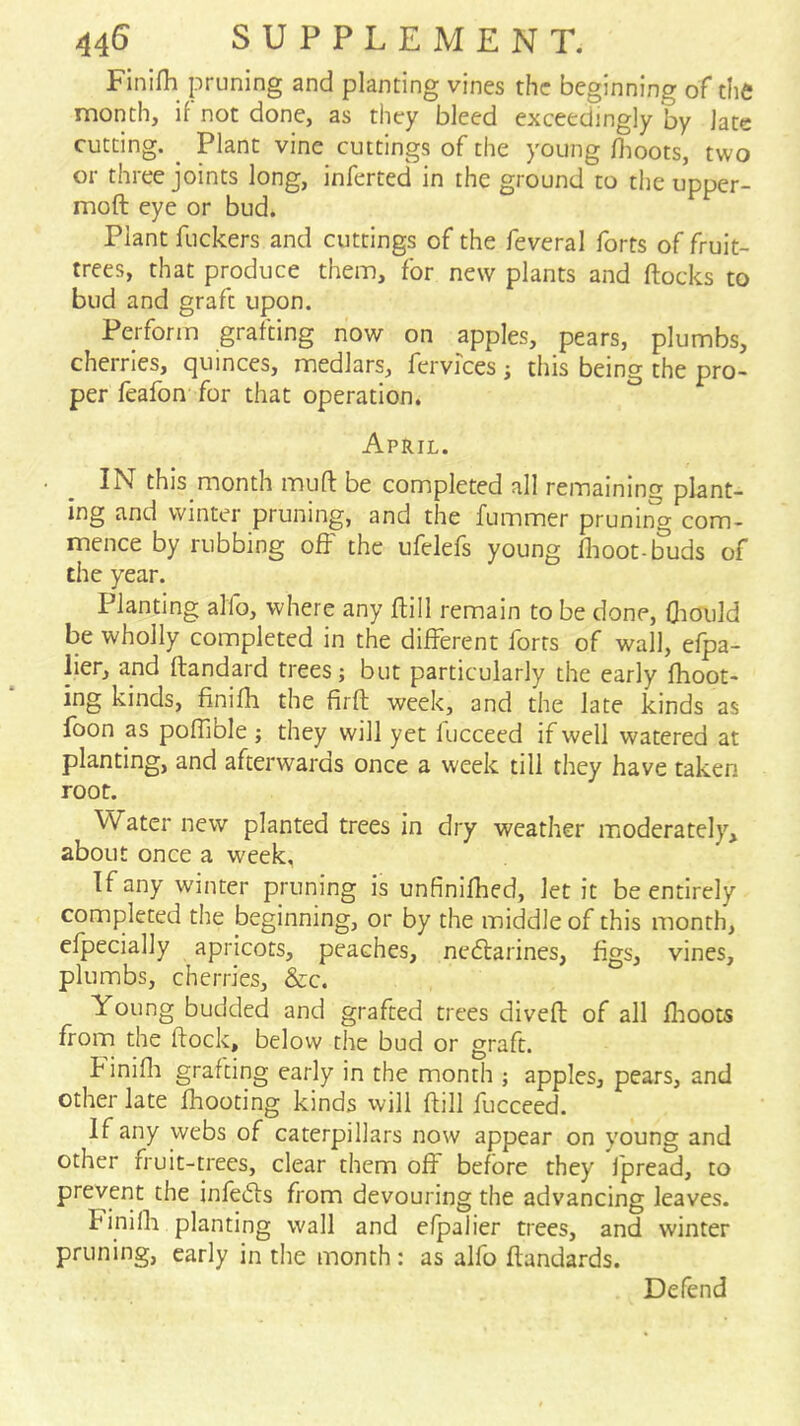 FInifh pruning and planting vines the beginning of the month, if not done, as they bleed exceedingly by late cutting. ^ Plant vine cuttings of the young flioots, two or three joints long, inferted in the ground to the upper- moft eye or bud. Plant fuckers and cuttings of the feveral forts of fruit- trees, that produce them, for new plants and (locks to bud and graft upon. Perform grafting now on apples, pears, plumbs, cherries, quinces, medlars, fervices ; this being the pro- per feafon for that operation. April. IN this month mufl be completed all remaining plant- ing and winter pruning, and the fummer pruning com- mence by rubbing off the ufelefs young (lioot-buds of the year. Planting alfo, where any ftill remain to be done, (liould be wholly completed in the diiferent forts of wall, efpa- lier, and (landard trees; but particularly the early (hoot- ing kinds, finifh the firft week, and the late kinds as foon as pofhble ; they will yet lucceed if well watered at planting, and afterwards once a week till they have taken root. Water new planted trees in dry weather moderately, about once a week, If any winter pruning is unfinifhed, let it be entirely completed the beginning, or by the middle of this month, efpecially apricots, peaches, neftarines, figs, vines, plumbs, cherries, &c. Young budded and grafted trees dived of all (hoots from the dock, below the bud or graft. h inifli grafting early in the month ; apples, pears, and other late (hooting kinds will dill fucceed. If any webs of caterpillars now appear on young and other fruit-trees, clear them off before they fpread, to prevent the infeids from devouring the advancing leaves. Finilh planting wall and efpalier trees, and winter pruning, early in the month : as alfo dandards.