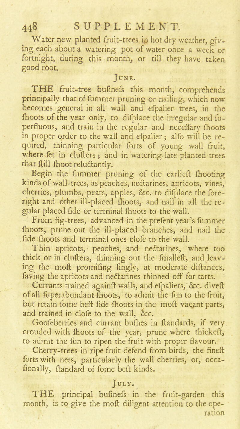 Water new planted fruit-trees in hot dry weather, giv- ing each about a watering pot of water once a week or fortnight, during this month, or till they have taken good root. June. THE fruit-tree bufinefs this month, comprehends principally thatoffummer pruning or nailing, which now becomes general in all wall and efpalier trees, in the fhoots of the year only, to dlfplace the irregular and fu- perfluous, and train in the regular and neceflary fhoots in proper order to the wall and efpalier; alfo will be re- quired, thinning particular forts of young wall fruit, where fet in clurters; and in watering late planted trees that ftill fhoot relu6lantly. Begin the fummer pruning of the earliefl: fhooting kinds of wall-trees, as peaches, ne£larines, apricots, vines, cherries, plumbs, pears, apples, &c. to difplace the fore- right and other ill-placed fhoots, and nail in all the re- gular placed fide or terminal fhoots to the wall. From fig-trees, advanced in the prefent year’s fummer flioots, prune out the ill-placed branches, and nail the fide fhoots and terminal ones clofe to the wall. Thin apricots, peaches, and nedtarines, where too thick or in cluflers, thinning out the fmalleft, and leav- ing the moft promifing fingly, at moderate diftances, faving the apricots and nedlarines thinned off for tarts. Currants trained againft walls, and efpaliers, &c. divefl of all fuperabundant fhoots, to admit the fun to the fruit, but retain fome beft fide fhoots in the moft vaqant parts, and trained in clofe to the wall, ^c. Goofeberries and currant bullies in ftandards, if very crouded with fhoots of the year, prune where thickeft, to admit the fun to ripen the fruit with proper flavour. Cherry-trees in ripe fruit defend from birds, the fineft forts with nets, particularly the wall cherries, or, occa- fionally, ftandard of fome beft kinds. July. THE principal bufinefs in the fruit-garden this month, is to give the moft diligent attention to the ope- ration