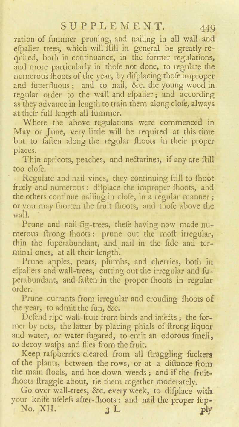 ration of fiimmer pruning, and nailing in all wall and efpalier trees, which will rtill in general be greatly re- quired, both in continuance, in the former regulations, and more particularly in thofe not done, to regulate the numerous flioots of the year, by difplacing thofe improper and fuperfluous ; and to nail, &c. the young wood in regular order to the wall and efpalier; and according as they advance in length to train them along clofe, always at their full length all fummer. Where the above regulations were commenced in May or June, very little will be required at this time but to fallen along the regular llioots in their proper places. Thin apricots, peaches, and neflarines, if any are Hill too clofe. Regulate and nail vines, they continuing ftill to fhoot freely and numerous : difplace the improper flioots, and the others continue nailing in clofe, in a regular manner; or you may Iborten the fruit fhoots, and thofe above the wall. Prune and nail fig-trees, thefe having now made nu- merous ftrong flioots: prune out the molt irregular, thin the fuperabundant, and nail in the fide and ter- minal ones, at all their length. Prune apples, pears, plumbs, and cherries, both in efpaliers and wall-trees, cutting out the irregular and fu- perabundant, and fallen in the proper fhoots in regular order. Prune currants from irregular and crouding fhoots of the year, to admit the fun, &c. Defend ripe wall-fruit from birds and infedls ; the for- mer by nets, the latter by placing phials of ftrong liquor and water, or water fugared, to emit an odorous fmell, to decoy wafps and flies from the fruit. Keep rafpberries cleared from all ftraggling fuckers of the plants, between the rows, or at a diftance from the main ftools, and hoe down weeds ; and if the fruit- fhoots ftraggle about, tie them together moderately. Go over wall-trees, &c. every week, to difplace with your knife ufelefs after-flioots : and nail the proper fup- No. XII. ^ L ply